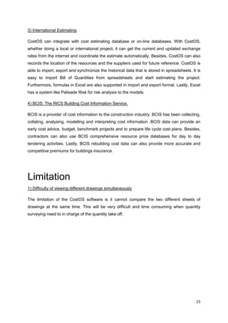 15
3) International Estimating
CostOS can integrate with cost estimating database or on-line databases. With CostOS,
whether doing a local or international project, it can get the current and updated exchange
rates from the internet and coordinate the estimate automatically. Besides, CostOS can also
records the location of the resources and the suppliers used for future reference. CostOS is
able to import, export and synchronize the historical data that is stored in spreadsheets. It is
easy to import Bill of Quantities from spreadsheets and start estimating the project.
Furthermore, formulas in Excel are also supported in import and export format. Lastly, Excel
has a system like Palisade Risk for risk analysis to the models.
4) BCIS: The RICS Building Cost Information Service.
BCIS is a provider of cost information to the construction industry. BCIS has been collecting,
collating, analysing, modelling and interpreting cost information .BCIS data can provide an
early cost advice, budget, benchmark projects and to prepare life cycle cost plans. Besides,
contractors can also use BCIS comprehensive resource price databases for day to day
tendering activities. Lastly, BCIS rebuilding cost data can also provide more accurate and
competitive premiums for buildings insurance.
Limitation
1) Difficulty of viewing different drawings simultaneously
The limitation of the CostOS software is it cannot compare the two different sheets of
drawings at the same time. This will be very difficult and time consuming when quantity
surveying need to in charge of the quantity take off.
 