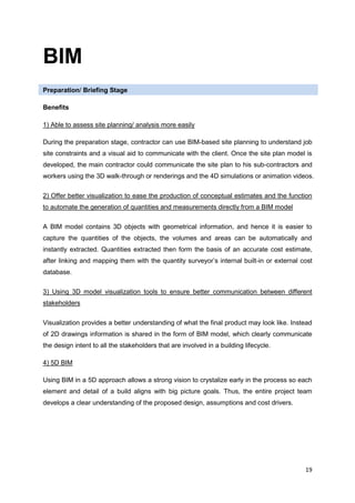 19
BIM
Preparation/ Briefing Stage
Benefits
1) Able to assess site planning/ analysis more easily
During the preparation stage, contractor can use BIM-based site planning to understand job
site constraints and a visual aid to communicate with the client. Once the site plan model is
developed, the main contractor could communicate the site plan to his sub-contractors and
workers using the 3D walk-through or renderings and the 4D simulations or animation videos.
2) Offer better visualization to ease the production of conceptual estimates and the function
to automate the generation of quantities and measurements directly from a BIM model
A BIM model contains 3D objects with geometrical information, and hence it is easier to
capture the quantities of the objects, the volumes and areas can be automatically and
instantly extracted. Quantities extracted then form the basis of an accurate cost estimate,
after linking and mapping them with the quantity surveyor’s internal built-in or external cost
database.
3) Using 3D model visualization tools to ensure better communication between different
stakeholders
Visualization provides a better understanding of what the final product may look like. Instead
of 2D drawings information is shared in the form of BIM model, which clearly communicate
the design intent to all the stakeholders that are involved in a building lifecycle.
4) 5D BIM
Using BIM in a 5D approach allows a strong vision to crystalize early in the process so each
element and detail of a build aligns with big picture goals. Thus, the entire project team
develops a clear understanding of the proposed design, assumptions and cost drivers.
 
