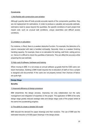 20
Constraints
1) Not flexible with construction cost variation
Although quantity take-off tools provide accurate reports of the components quantities, they
are not replacement for estimations. In order to produce a valuable and accurate estimate,
estimators need to asses beyond the quantities, the specific conditions of each project that
impact cost, such as unusual wall conditions, unique assembles and difficult access
conditions.
2) Limitation in calculation
For instance, in Revit, there is a weaken deduction function. For example, the deduction of a
column intersected with slab is handled confusedly. Secondly, there is a weaken finishing
handling capacity. For example, there is no calculation for skirting, wall finish, ceiling and so
on. Hence it is difficult to check the quantities of elements. This can affect the accuracy while
preparing the cost estimate.
3) High cost of software, hardware and training
When moving to BIM, it is not simply an annual software up-grade that the CAD users can
teach themselves. Building a BIM model requires the re-education of staff on how a project
is designed and documented. If the users are not properly trained, their chances of failure
are quite high.
Design Stage
Benefits
1) Improved efficiency of design procedure
BIM streamlines the design process, improving not only collaboration but the early
management and integration of expertise on the project. The application of BIM at the early
design stage greatly reduced wastage rates and design stage costs of the project whilst at
the same time accelerating progress.
2) The ability to create a detailed 3D model
BIM reduced the demand for paper drawings and their revisions. The use of BIM saw the
estimated reduction of 9,000 paper drawings in the design phase.
 