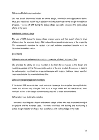 21
3) Improved holistic communication
BIM has driven efficiencies across the whole design, contractor and supply-chain teams.
Thus, BIM has saved 15,000 hours collective man hours throughout the design development
progress. The use of BIM during the design stage especially enhances the collaborative
efforts of the team.
4) Reduced material usage
The use of BIM during the design stage enabled users and their supply chain to drive
efficiency into the structure design. BIM reduced the material requirements of the project by
8% consequently reducing the project cost and realising associated benefits such as
decreased embodied carbon.
Constraints
1) Require internal and external education to maximise efficiency and use of BIM
BIM provides the ability for every member of the team to be involved in the design and
modelling process, giving them complete control of the end product. Investment in training
for early adopters provides them a competitive edge with projects that have clearly specified
requirements to be documented utilizing BIM.
2) Required experienced team members
A dedicated BIM team member must have the knowledge to manipulate the sophisticated
model and address any changes. With such a large model and an inexperienced team
member, access to the design sometimes required two or three team members.
3) Transition from drafting to modelling
These tasks now require a higher-level skilled design drafter who has an understanding of
the project and the materials used. The costs associated with training and maintaining a
skilled design modeller are higher than a draftsman with no knowledge of the trade.
 