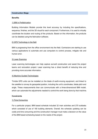 23
Construction Stage
Benefits
1) BIM in Prefabrication
Building Information Models provide this level accuracy by including the specifications,
sequence, finishes, and the 3D visual for each component. Furthermore, it is used to virtually
coordinate the location and routing of the products. Based on this information, the products
can be detailed using the fabrication software.
2) GPS Technology in the field
BIM is progressing from the office environment into the field. Contractors are starting to use
various applications to automate and use computers to control process, mitigate risk and
human error.
3) Laser Scanning
Laser scanning technologies can help capture as-built construction and assist the project
teams and renovation project. Laser scanning has a direct benefit of reducing time and
providing more accurate information.
4) Machine Guided Technologies
Trimble GPS units can be installed on the blade of earth-moving equipment, and linked to
the satellite to convey its geospatial position, including the unit’s coordinates, blade pitch and
angle. These measurements then can communicate with a three-dimensional BIM model,
which can automate the adjustments needed to control the work being done by that machine.
Constraints
1) Time Consuming
For a particular project, BIM based schedule included 32 main activities and 270 subtasks
which consisted of use of 160 building elements. Overall, the schedule updating can be
costly and time consuming and the construction manager must make a decision on the value
of the BIM based scheduling based on the needs of the project.
 