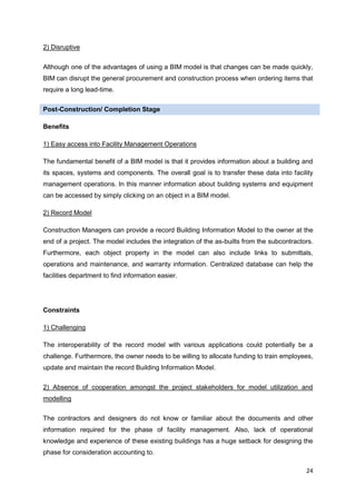 24
2) Disruptive
Although one of the advantages of using a BIM model is that changes can be made quickly,
BIM can disrupt the general procurement and construction process when ordering items that
require a long lead-time.
Post-Construction/ Completion Stage
Benefits
1) Easy access into Facility Management Operations
The fundamental benefit of a BIM model is that it provides information about a building and
its spaces, systems and components. The overall goal is to transfer these data into facility
management operations. In this manner information about building systems and equipment
can be accessed by simply clicking on an object in a BIM model.
2) Record Model
Construction Managers can provide a record Building Information Model to the owner at the
end of a project. The model includes the integration of the as-builts from the subcontractors.
Furthermore, each object property in the model can also include links to submittals,
operations and maintenance, and warranty information. Centralized database can help the
facilities department to find information easier.
Constraints
1) Challenging
The interoperability of the record model with various applications could potentially be a
challenge. Furthermore, the owner needs to be willing to allocate funding to train employees,
update and maintain the record Building Information Model.
2) Absence of cooperation amongst the project stakeholders for model utilization and
modelling
The contractors and designers do not know or familiar about the documents and other
information required for the phase of facility management. Also, lack of operational
knowledge and experience of these existing buildings has a huge setback for designing the
phase for consideration accounting to.
 
