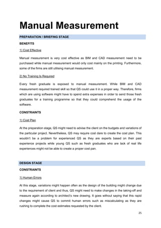 25
Manual Measurement
PREPARATION / BRIEFING STAGE
BENEFITS
1) Cost Effective
Manual measurement is very cost effective as BIM and CAD measurement need to be
purchased while manual measurement would only cost mainly on the printing. Furthermore,
some of the firms are still utilising manual measurement.
2) No Training Is Required
Every fresh graduate is exposed to manual measurement. While BIM and CAD
measurement required trained skill so that QS could use it in a proper way. Therefore, firms
which are using software might have to spend extra expenses in order to send those fresh
graduates for a training programme so that they could comprehend the usage of the
software.
CONSTRAINTS
1) Cost Plan
At the preparation stage, QS might need to advise the client on the budgets and variations of
the particular project. Nevertheless, QS may require cost dare to create the cost plan. This
wouldn’t be a problem for experienced QS as they are experts based on their past
experience projects while young QS such as fresh graduates who are lack of real life
experiences might not be able to create a proper cost pan.
DESIGN STAGE
CONSTRAINTS
1) Human Errors
At this stage, variations might happen often as the design of the building might change due
to the requirement of client and thus, QS might need to make changes in the taking-off and
measure again according to architect’s new drawing. It goes without saying that this rapid
changes might cause QS to commit human errors such as miscalculating as they are
rushing to complete the cost estimates requested by the client.
 