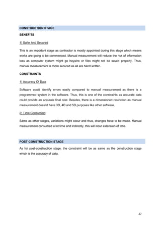 27
CONSTRUCTION STAGE
BENEFITS
1) Safer And Secured
This is an important stage as contractor is mostly appointed during this stage which means
works are going to be commenced. Manual measurement will reduce the risk of information
loss as computer system might go haywire or files might not be saved properly. Thus,
manual measurement is more secured as all are hand written.
CONSTRAINTS
1) Accuracy Of Data
Software could identify errors easily compared to manual measurement as there is a
programmed system in the software. Thus, this is one of the constraints as accurate data
could provide an accurate final cost. Besides, there is a dimensioned restriction as manual
measurement doesn’t have 3D, 4D and 5D purposes like other software.
2) Time Consuming
Same as other stages, variations might occur and thus, changes have to be made. Manual
measurement consumed a lot time and indirectly, this will incur extension of time.
POST-CONSTRUCTION STAGE
As for post-construction stage, the constraint will be as same as the construction stage
which is the accuracy of data.
 
