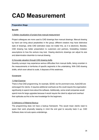 28
CAD Measurement
Preparation Stage
Benefit
1) Better visualization of project than manual measurement
Project colleagues are more used to CAD drawings than manual drawings. Manual drawing
by hand can bring about perplexities in the group; different creators may have distinctive
style of drawings, while CAD estimation does not matter this, as it is electronic. Besides,
CAD drawing has better presentation to customers and partners, forestalling mistaken
assumptions to how the venture may look. Viewing electronic drawings can adjust its size
and determination dissimilar to manual drawing.
2) Accurate valuation through CAD drawing drafts
Quantity surveyor may experience serious difficulties from manual drafts, being uncertain in
the measurements or territories of specific segments in the undertaking. With CAD drawing
drafts, which even attract to scale, it disposes of this weakness.
Constraint
1) High Expense
There is free CAD programming, for example, QCAD, but for prominent ones, AutoCAD are
extravagant for clients. It requires additional overhauls as this could require the organization
significantly to spend more about the software. Additionally, some small companies would
spend more for large upgrades because it would require the client to adjust and overhaul
their aptitudes as this is the new knowledge for the beginners.
2) Deficiency of Material Backup
The programming does not have a backup framework. This would mean clients need to
spare their work physically keeping in mind the end goal to securely back it up. CAD
Software does not auto spare undertakings.
 