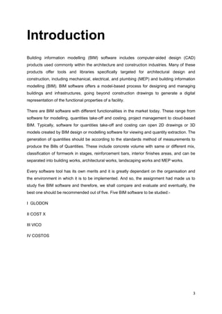 3
Introduction
Building information modelling (BIM) software includes computer-aided design (CAD)
products used commonly within the architecture and construction industries. Many of these
products offer tools and libraries specifically targeted for architectural design and
construction, including mechanical, electrical, and plumbing (MEP) and building information
modelling (BIM). BIM software offers a model-based process for designing and managing
buildings and infrastructures, going beyond construction drawings to generate a digital
representation of the functional properties of a facility.
There are BIM software with different functionalities in the market today. These range from
software for modelling, quantities take-off and costing, project management to cloud-based
BIM. Typically, software for quantities take-off and costing can open 2D drawings or 3D
models created by BIM design or modelling software for viewing and quantity extraction. The
generation of quantities should be according to the standards method of measurements to
produce the Bills of Quantities. These include concrete volume with same or different mix,
classification of formwork in stages, reinforcement bars, interior finishes areas, and can be
separated into building works, architectural works, landscaping works and MEP works.
Every software tool has its own merits and it is greatly dependant on the organisation and
the environment in which it is to be implemented. And so, the assignment had made us to
study five BIM software and therefore, we shall compare and evaluate and eventually, the
best one should be recommended out of five. Five BIM software to be studied:-
I GLODON
II COST X
III VICO
IV COSTOS
 