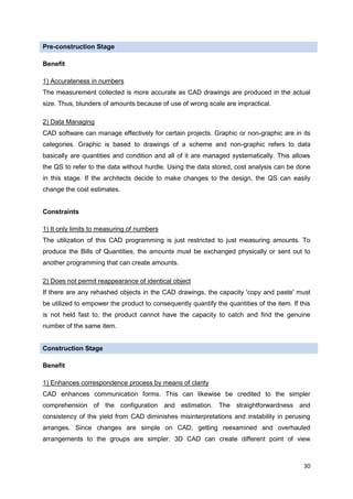30
Pre-construction Stage
Benefit
1) Accurateness in numbers
The measurement collected is more accurate as CAD drawings are produced in the actual
size. Thus, blunders of amounts because of use of wrong scale are impractical.
2) Data Managing
CAD software can manage effectively for certain projects. Graphic or non-graphic are in its
categories. Graphic is based to drawings of a scheme and non-graphic refers to data
basically are quantities and condition and all of it are managed systematically. This allows
the QS to refer to the data without hurdle. Using the data stored, cost analysis can be done
in this stage. If the architects decide to make changes to the design, the QS can easily
change the cost estimates.
Constraints
1) It only limits to measuring of numbers
The utilization of this CAD programming is just restricted to just measuring amounts. To
produce the Bills of Quantities, the amounts must be exchanged physically or sent out to
another programming that can create amounts.
2) Does not permit reappearance of identical object
If there are any rehashed objects in the CAD drawings, the capacity 'copy and paste' must
be utilized to empower the product to consequently quantify the quantities of the item. If this
is not held fast to, the product cannot have the capacity to catch and find the genuine
number of the same item.
Construction Stage
Benefit
1) Enhances correspondence process by means of clarity
CAD enhances communication forms. This can likewise be credited to the simpler
comprehension of the configuration and estimation. The straightforwardness and
consistency of the yield from CAD diminishes misinterpretations and instability in perusing
arranges. Since changes are simple on CAD, getting reexamined and overhauled
arrangements to the groups are simpler. 3D CAD can create different point of view
 