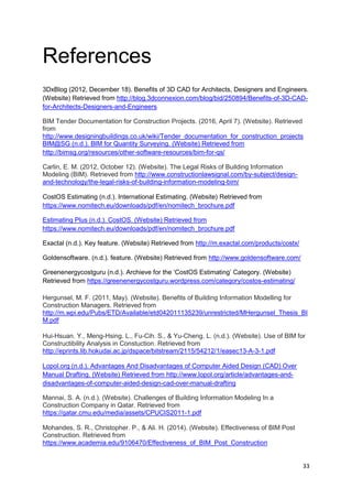 33
References
3DxBlog (2012, December 18). Benefits of 3D CAD for Architects, Designers and Engineers.
(Website) Retrieved from http://blog.3dconnexion.com/blog/bid/250894/Benefits-of-3D-CAD-
for-Architects-Designers-and-Engineers
BIM Tender Documentation for Construction Projects. (2016, April 7). (Website). Retrieved
from
http://www.designingbuildings.co.uk/wiki/Tender_documentation_for_construction_projects
BIM@SG (n.d.). BIM for Quantity Surveying. (Website) Retrieved from
http://bimsg.org/resources/other-software-resources/bim-for-qs/
Carlin, E. M. (2012, October 12). (Website). The Legal Risks of Building Information
Modeling (BIM). Retrieved from http://www.constructionlawsignal.com/by-subject/design-
and-technology/the-legal-risks-of-building-information-modeling-bim/
CostOS Estimating (n.d.). International Estimating. (Website) Retrieved from
https://www.nomitech.eu/downloads/pdf/en/nomitech_brochure.pdf
Estimating Plus (n.d.). CostOS. (Website) Retrieved from
https://www.nomitech.eu/downloads/pdf/en/nomitech_brochure.pdf
Exactal (n.d.). Key feature. (Website) Retrieved from http://m.exactal.com/products/costx/
Goldensoftware. (n.d.). feature. (Website) Retrieved from http://www.goldensoftware.com/
Greenenergycostguru (n.d.). Archieve for the ‘CostOS Estimating’ Category. (Website)
Retrieved from https://greenenergycostguru.wordpress.com/category/costos-estimating/
Hergunsel, M. F. (2011, May). (Website). Benefits of Building Information Modelling for
Construction Managers. Retrieved from
http://m.wpi.edu/Pubs/ETD/Available/etd042011135239/unrestricted/MHergunsel_Thesis_BI
M.pdf
Hui-Hsuan. Y., Meng-Hsing. L., Fu-Cih. S., & Yu-Cheng. L. (n.d.). (Website). Use of BIM for
Constructibility Analysis in Constuction. Retrieved from
http://eprints.lib.hokudai.ac.jp/dspace/bitstream/2115/54212/1/easec13-A-3-1.pdf
Lopol.org (n.d.). Advantages And Disadvantages of Computer Aided Design (CAD) Over
Manual Drafting. (Website) Retrieved from http://www.lopol.org/article/advantages-and-
disadvantages-of-computer-aided-design-cad-over-manual-drafting
Mannai, S. A. (n.d.). (Website). Challenges of Building Information Modeling In a
Construction Company in Qatar. Retrieved from
https://qatar.cmu.edu/media/assets/CPUCIS2011-1.pdf
Mohandes, S. R., Christopher. P., & Ali. H. (2014). (Website). Effectiveness of BIM Post
Construction. Retrieved from
https://www.academia.edu/9106470/Effectiveness_of_BIM_Post_Construction
 