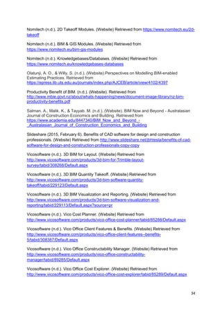 34
Nomitech (n.d.). 2D Takeoff Modules. (Website) Retrieved from https://www.nomitech.eu/2d-
takeoff
Nomitech (n.d.). BIM & GIS Modules. (Website) Retrieved from
https://www.nomitech.eu/bim-gis-modules
Nomitech (n.d.). Knowledgebases/Databases. (Website) Retrieved from
https://www.nomitech.eu/knowledgebases-databases
Olatunji, A. O., & Willy. S. (n.d.). (Website).Perspectives on Modelling BIM-enabled
Estimating Practices. Retrieved from
https://epress.lib.uts.edu.au/journals/index.php/AJCEB/article/view/4102/4397
Productivity Benefit of BIM. (n.d.). (Website). Retrieved from
http://www.mbie.govt.nz/about/whats-happening/news/document-image-library/nz-bim-
productivity-benefits.pdf
Salman. A., Malik. K., & Tayyab. M. (n.d.). (Website). BIM Now and Beyond - Australasian
Journal of Construction Economics and Building. Retrieved from
https://www.academia.edu/8447340/BIM_Now_and_Beyond_-
_Australasian_Journal_of_Construction_Economics_and_Building
Slideshare (2015, February 6). Benefits of CAD software for design and construction
professionals. (Website) Retrieved from http://www.slideshare.net/jbhtesla/benefits-of-cad-
software-for-design-and-construction-professionals-copy-copy
Vicosoftware (n.d.). 3D BIM for Layout. (Website) Retrieved from
http://www.vicosoftware.com/products/3d-bim-for-Trimble-layout-
survey/tabid/308268/Default.aspx
Vicosoftware (n.d.). 3D BIM Quantity Takeoff. (Website) Retrieved from
http://www.vicosoftware.com/products/3d-bim-software-quantity-
takeoff/tabid/229123/Default.aspx
Vicosoftware (n.d.). 3D BIM Visualization and Reporting. (Website) Retrieved from
http://www.vicosoftware.com/products/3d-bim-software-visualization-and-
reporting/tabid/229113/Default.aspx?source=pr
Vicosoftware (n.d.). Vico Cost Planner. (Website) Retrieved from
http://www.vicosoftware.com/products/vico-office-cost-planner/tabid/85288/Default.aspx
Vicosoftware (n.d.). Vico Office Client Features & Benefits. (Website) Retrieved from
http://www.vicosoftware.com/products/vico-office-client-features--benefits-
5/tabid/308387/Default.aspx
Vicosoftware (n.d.). Vico Office Constructability Manager. (Website) Retrieved from
http://www.vicosoftware.com/products/vico-office-constructability-
manager/tabid/89285/Default.aspx
Vicosoftware (n.d.). Vico Office Cost Explorer. (Website) Retrieved from
http://www.vicosoftware.com/products/vico-office-cost-explorer/tabid/85289/Default.aspx
 