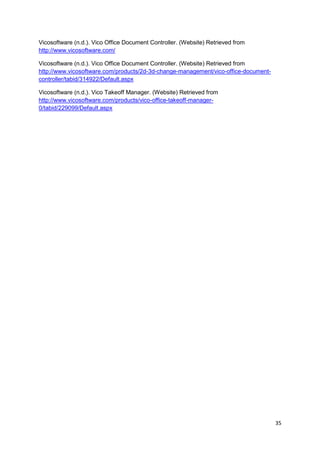35
Vicosoftware (n.d.). Vico Office Document Controller. (Website) Retrieved from
http://www.vicosoftware.com/
Vicosoftware (n.d.). Vico Office Document Controller. (Website) Retrieved from
http://www.vicosoftware.com/products/2d-3d-change-management/vico-office-document-
controller/tabid/314922/Default.aspx
Vicosoftware (n.d.). Vico Takeoff Manager. (Website) Retrieved from
http://www.vicosoftware.com/products/vico-office-takeoff-manager-
0/tabid/229099/Default.aspx
 