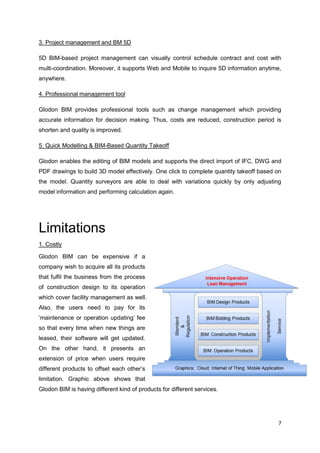 7
3. Project management and BM 5D
5D BIM-based project management can visually control schedule contract and cost with
multi-coordination. Moreover, it supports Web and Mobile to inquire 5D information anytime,
anywhere.
4. Professional management tool
Glodon BIM provides professional tools such as change management which providing
accurate information for decision making. Thus, costs are reduced, construction period is
shorten and quality is improved.
5. Quick Modelling & BIM-Based Quantity Takeoff
Glodon enables the editing of BIM models and supports the direct import of IFC, DWG and
PDF drawings to build 3D model effectively. One click to complete quantity takeoff based on
the model. Quantity surveyors are able to deal with variations quickly by only adjusting
model information and performing calculation again.
Limitations
1. Costly
Glodon BIM can be expensive if a
company wish to acquire all its products
that fulfil the business from the process
of construction design to its operation
which cover facility management as well.
Also, the users need to pay for its
‘maintenance or operation updating’ fee
so that every time when new things are
leased, their software will get updated.
On the other hand, it presents an
extension of price when users require
different products to offset each other’s
limitation. Graphic above shows that
Glodon BIM is having different kind of products for different services.
 