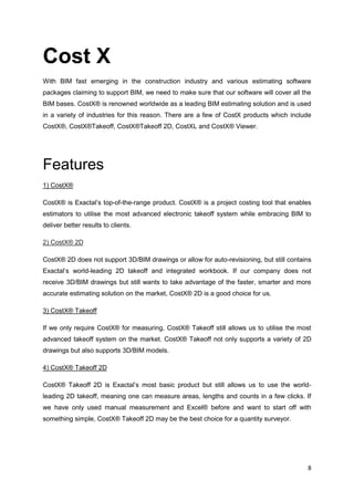 8
Cost X
With BIM fast emerging in the construction industry and various estimating software
packages claiming to support BIM, we need to make sure that our software will cover all the
BIM bases. CostX® is renowned worldwide as a leading BIM estimating solution and is used
in a variety of industries for this reason. There are a few of CostX products which include
CostX®, CostX®Takeoff, CostX®Takeoff 2D, CostXL and CostX® Viewer.
Features
1) CostX®
CostX® is Exactal’s top-of-the-range product. CostX® is a project costing tool that enables
estimators to utilise the most advanced electronic takeoff system while embracing BIM to
deliver better results to clients.
2) CostX® 2D
CostX® 2D does not support 3D/BIM drawings or allow for auto-revisioning, but still contains
Exactal’s world-leading 2D takeoff and integrated workbook. If our company does not
receive 3D/BIM drawings but still wants to take advantage of the faster, smarter and more
accurate estimating solution on the market, CostX® 2D is a good choice for us.
3) CostX® Takeoff
If we only require CostX® for measuring, CostX® Takeoff still allows us to utilise the most
advanced takeoff system on the market. CostX® Takeoff not only supports a variety of 2D
drawings but also supports 3D/BIM models.
4) CostX® Takeoff 2D
CostX® Takeoff 2D is Exactal’s most basic product but still allows us to use the world-
leading 2D takeoff, meaning one can measure areas, lengths and counts in a few clicks. If
we have only used manual measurement and Excel® before and want to start off with
something simple, CostX® Takeoff 2D may be the best choice for a quantity surveyor.
 