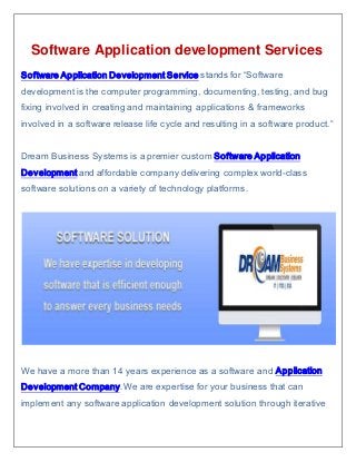 Software Application development Services
Software Application Development Service stands for “Software
development is the computer programming, documenting, testing, and bug
fixing involved in creating and maintaining applications & frameworks
involved in a software release life cycle and resulting in a software product.”
Dream Business Systems is a premier custom Software Application
Development and affordable company delivering complex world-class
software solutions on a variety of technology platforms.
We have a more than 14 years experience as a software and Application
Development Company. We are expertise for your business that can
implement any software application development solution through iterative
 