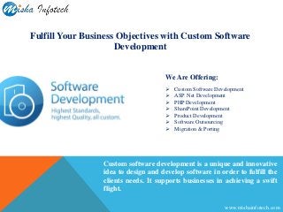 Custom software development is a unique and innovative
idea to design and develop software in order to fulfill the
clients needs. It supports businesses in achieving a swift
flight.
Fulfill Your Business Objectives with Custom Software
Development
We Are Offering:
 Custom Software Development
 ASP. Net Development
 PHP Development
 SharePoint Development
 Product Development
 Software Outsourcing
 Migration & Porting
www.mishainfotech.com
 