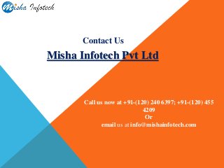 Contact Us
Misha Infotech Pvt Ltd
Call us now at +91-(120) 240 6397; +91-(120) 455
4209
Or
email us at info@mishainfotech.com
 