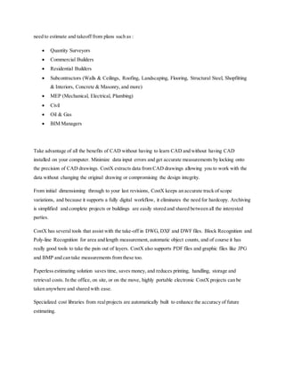 need to estimate and takeoff from plans such as :
 Quantity Surveyors
 Commercial Builders
 Residential Builders
 Subcontractors (Walls & Ceilings, Roofing, Landscaping, Flooring, Structural Steel, Shopfitting
& Interiors, Concrete & Masonry, and more)
 MEP (Mechanical, Electrical, Plumbing)
 Civil
 Oil & Gas
 BIM Managers
Take advantage of all the benefits of CAD without having to learn CAD and without having CAD
installed on your computer. Minimize data input errors and get accurate measurements by locking onto
the precision of CAD drawings. CostX extracts data from CAD drawings allowing you to work with the
data without changing the original drawing or compromising the design integrity.
From initial dimensioning through to your last revisions, CostX keeps an accurate track of scope
variations, and because it supports a fully digital workflow, it eliminates the need for hardcopy. Archiving
is simplified and complete projects or buildings are easily stored and shared between all the interested
parties.
CostX has several tools that assist with the take-off in DWG, DXF and DWF files. Block Recognition and
Poly-line Recognition for area and length measurement, automatic object counts, and of course it has
really good tools to take the pain out of layers. CostX also supports PDF files and graphic files like JPG
and BMP and can take measurements from these too.
Paperless estimating solution saves time, saves money, and reduces printing, handling, storage and
retrieval costs. In the office, on site, or on the move, highly portable electronic CostX projects can be
taken anywhere and shared with ease.
Specialized cost libraries from realprojects are automatically built to enhance the accuracy of future
estimating.
 