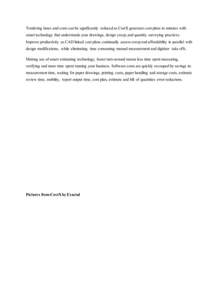 Tendering times and costs can be significantly reduced as CostX generates cost plans in minutes with
smart technology that understands your drawings, design creep,and quantity surveying practices.
Improve productivity as CAD linked cost plans continually assess creep and affordability in parallel with
design modifications, while eliminating time consuming manual measurement and digitizer take offs.
Making use of smart estimating technology, faster turn-around means less time spent measuring,
verifying and more time spent running your business. Software costs are quickly recouped by savings in:
measurement time, waiting for paper drawings, printing costs, paper handling and storage costs, estimate
review time, mobility, report output time, cost plan, estimate and bill of quantities error reductions.
Pictures from CostXby Exactal
 