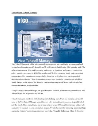 Vico Software (TakeoffManager)
Vico Takeoff Manager is a BIM software that lets you generate quick and highly accurate model and
location-based quantity takeoffs derived from 3D models created with leading BIM authoring tools. The
software examines the BIM model geometry, applies special algorithms, and produces construction-
caliber quantities necessary for 4D BIM scheduling and 5D BIM estimating. It only makes sense that
construction-caliber quantities are extracted after the various models have been put through clash
detection and coordination. Now the quantities are even more precise for estimators and schedulers.
Mainly focuses on the scans of the 3D model content and creating takeoff items, each with a defined
construction-oriented set of quantities.
Using Vico Office Takeoff Manager you gain clear visual feedback, efficient team communication, and
full confidence that no quantities are left out.
Takeoff Manager is mandatory for Estimating and Scheduling users. Users can manually add takeoff
items to the Vico Takeoff Manager spreadsheet (we call it a spreadsheet because we designed it to look
just like Excel). These manual items may or may not ever have a BIM model to reference,but they help
account for every detail on your construction projects. We also have another interesting feature that helps
capture the Estimator’s experience and project knowledge. We call it the Formula Editor. It shows the
 