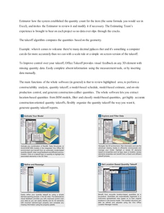 Estimator how the system established the quantity count for the item (the same formula you would see in
Excel), and invites the Estimator to review it and modify it if necessary. The Estimating Team’s
experience is brought to bear on each project so no data ever slips through the cracks.
The takeoff algorithm computes the quantities based on the geometry.
Example: when it comes to volcume there're many decimal pplaces ther and it's something a computer
can do far more accurately than we can with a scale rule or a simple on screen version of the takeoff.
To Improve control over your takeoff, Office Takeoff provides visual feedback on any 3D element with
missing quantity data. Easily complete absent information using the measurement tools, or by inserting
data manually.
The main functions of the whole software (in general) is that to review highlighted area,to perform a
constructability analysis, quantity takeoff, a model-based schedule, model-based estimate, and on-site
production control, and generate construction-caliber quantities. The whole software lets you extract
location-based quantities from BIM models, filter and classify model-based quantities, get highly accurate
construction-oriented quantity takeoffs, flexibly organize the quantity takeoff the way you want it,
generate quantity takeoff reports.
 