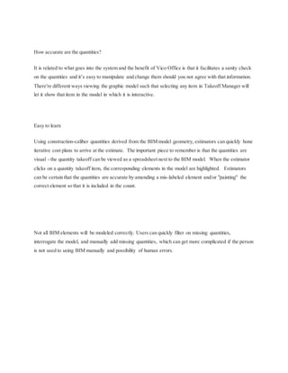 How accurate are the quantities?
It is related to what goes into the system and the benefit of Vico Office is that it facilitates a sanity check
on the quantities and it’s easy to manipulate and change them should you not agree with that information.
There're different ways viewing the graphic model such that selecting any item in Takeoff Manager will
let it show that item in the model in which it is interactive.
Easy to learn
Using construction-caliber quantities derived from the BIM model geometry, estimators can quickly hone
iterative cost plans to arrive at the estimate. The important piece to remember is that the quantities are
visual - the quantity takeoff can be viewed as a spreadsheet next to the BIM model. When the estimator
clicks on a quantity takeoff item, the corresponding elements in the model are highlighted. Estimators
can be certain that the quantities are accurate by amending a mis-labeled element and/or "painting" the
correct element so that it is included in the count.
Not all BIM elements will be modeled correctly. Users can quickly filter on missing quantities,
interrogate the model, and manually add missing quantities, which can get more complicated if the person
is not used to using BIM manually and possibility of human errors.
 