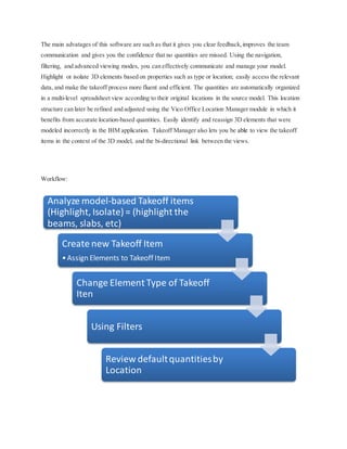 The main advatages of this software are such as that it gives you clear feedback,improves the team
communication and gives you the confidence that no quantities are missed. Using the navigation,
filtering, and advanced viewing modes, you can effectively communicate and manage your model.
Highlight or isolate 3D elements based on properties such as type or location; easily access the relevant
data, and make the takeoff process more fluent and efficient. The quantities are automatically organized
in a multi-level spreadsheet view according to their original locations in the source model. This location
structure can later be refined and adjusted using the Vico Office Location Manager module in which it
benefits from accurate location-based quantities. Easily identify and reassign 3D elements that were
modeled incorrectly in the BIM application. Takeoff Manager also lets you be able to view the takeoff
items in the context of the 3D model, and the bi-directional link between the views.
Workflow:
Analyze model-based Takeoff items
(Highlight, Isolate) = (highlight the
beams, slabs, etc)
Create new Takeoff Item
•Assign Elements to Takeoff Item
Change Element Type of Takeoff
Iten
Using Filters
Review defaultquantitiesby
Location
 