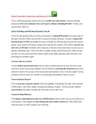 Glodon Takeofffor Architecture and Structure (TAS)
TAS is a BIM-based quantity takeoff software for architecture and structure,which has officially
obtained the IFC2x3 Coordination View2.0 Export Certificate ofbuildingSMART. TAS has a few
special feature which are:
Quick Modelling and BIM-Based Quantity Takeoff
TAS is the only Quantity Software that have the function of editing BIM models from various types of
file import from IFC, DWG, and also PDF to construct 3D model efficiently. It enable to change PDF
drawing format to TME and enabling the system to identify the PDF drawings and count the structure
quickly and accurately with minimal changes due to specification required. TAS is able to showdevices
and valves in 3D mode with define color and opacity of elements freely which make it easy for users to
optimize and identify them. TAS is also able to complete quantity takeoff based on the model with just
one click. It is also used to deal with variation simply by just adding adjusting model information and
performing the calculation again.
Accurate and easy to check
TAS has built-in measurement tools which are able to satisfied and prove by users from all over the
world with variety of measuring standards. It has the function of automatically deduction based on the
elements to improve the accuracy of the measurement and minimized errors. It also has support viewing
calculation basis for easier view and able to check through and identified if there is an error.
Various Quantity Reports
TAS can generates report by elements. It has the capabilities of identifying the origin of the quantities
in BIM models, which allow simpler checking and modifying of figures. TAS also provides tons of
report formats and support exporting files from other software like Excel.
Teamwork High Efficiency
TAS supports rapid adjustment and reuse ofBIM models which are able to increase the efficiency of
work intensity. It also supports the data sharing with other Glodon software like TRB, TBQ so that
tender documents are able to produce more efficiently.
 