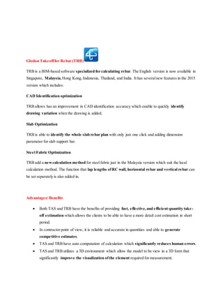Glodon Takeofffor Rebar (TRB)
TRB is a BIM-based software specialized for calculating rebar. The English version is now available in
Singapore, Malaysia,Hong Kong, Indonesia, Thailand, and India. It has severalnew features in the 2015
version which includes:
CAD Identification optimization
TRB allows has an improvement in CAD identification accuracy which enable to quickly identify
drawing variation when the drawing is added.
Slab Optimization
TRB is able to identify the whole slab rebar plan with only just one click and adding dimension
parameter for slab support bar.
Steel Fabric Optimization
TRB add a newcalculation method for steel fabric just in the Malaysia version which suit the local
calculation method. The function that lap lengths ofRC wall, horizontal rebar and vertical rebar can
be set separately is also added in.
Advantages/ Benefits
 Both TAS and TRB have the benefits of providing fast, effective,and efficient quantity take-
off estimation which allows the clients to be able to have a more detail cost estimation in short
period.
 In contractor point of view, it is reliable and accurate in quantities and able to generate
competitive estimates.
 TAS and TRB have auto computation of calculation which significantly reduces human errors.
 TAS and TRB utilizes a 3D environment which allow the model to be view in a 3D form that
significantly improve the visualization ofthe element required for measurement.
 
