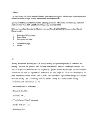 Project 1
Theaim ofprojectis to exposestudents to different types of software programsavailable intheconstructionmarket
andtheir limitationsinusage.Students are requiredto preparea reporton:-
A) ComparethefunctionsandlimitationofBIM QS computersoftwareinthe market.Summariesyourinformation
andrecommendthebestBIM QS software with supportingreasonsanddata.
B) Comparebenefitsandconstraintsof BuildingInformationModelling(BIM),CADMeasurementandManual
Measurementin:-
I. Preparation/ BriefingStage
II. DesignStage
III. Pre-constructionStage
IV. ConstructionStage
V. Others
A)
Building information Modeling (BIM) is used for building design and engineering to coordinate the
building. The client will generate. BIM has ability to be included with data for example database. This
data can be produce dimensions of walls and price of a specific material. For example, you can choose the
element that you want and expand it into information, like area,length and cost. It can consider easier and
point out more information needed. BIM is 3D/4D software and have a great tool that helps us to interpret
the whole building. It is also reducing error and risks for costing. BIM can be used for building,
construction, civil infrastructure and etc.
5 softwares chosen for assignment:
1. Nomitech (CostOS)
2. Exactal(Cost X)
3. Vico Software (Takeoff Manager)
4. Glodon Software (TAS)
5. Buildsoft (Cubit)
 