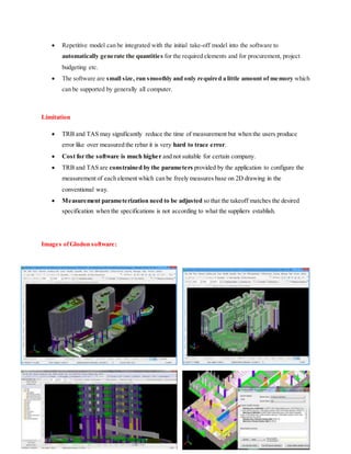 Repetitive model can be integrated with the initial take-off model into the software to
automatically generate the quantities for the required elements and for procurement, project
budgeting etc.
 The software are small size, run smoothly and only required a little amount of memory which
can be supported by generally all computer.
Limitation
 TRB and TAS may significantly reduce the time of measurement but when the users produce
error like over measured the rebar it is very hard to trace error.
 Cost for the software is much higher and not suitable for certain company.
 TRB and TAS are constrained by the parameters provided by the application to configure the
measurement of each element which can be freely measures base on 2D drawing in the
conventional way.
 Measurement parameterization need to be adjusted so that the takeoff matches the desired
specification when the specifications is not according to what the suppliers establish.
Images ofGlodon software:
 