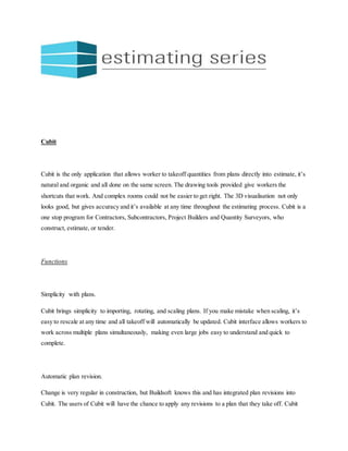 Cubit
Cubit is the only application that allows worker to takeoff quantities from plans directly into estimate, it’s
natural and organic and all done on the same screen. The drawing tools provided give workers the
shortcuts that work. And complex rooms could not be easier to get right. The 3D visualisation not only
looks good, but gives accuracy and it’s available at any time throughout the estimating process. Cubit is a
one stop program for Contractors, Subcontractors, Project Builders and Quantity Surveyors, who
construct, estimate, or tender.
Functions
Simplicity with plans.
Cubit brings simplicity to importing, rotating, and scaling plans. If you make mistake when scaling, it’s
easy to rescale at any time and all takeoff will automatically be updated. Cubit interface allows workers to
work across multiple plans simultaneously, making even large jobs easy to understand and quick to
complete.
Automatic plan revision.
Change is very regular in construction, but Buildsoft knows this and has integrated plan revisions into
Cubit. The users of Cubit will have the chance to apply any revisions to a plan that they take off. Cubit
 
