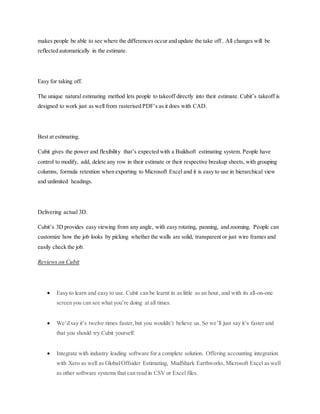 makes people be able to see where the differences occur and update the take off . All changes will be
reflected automatically in the estimate.
Easy for taking off.
The unique natural estimating method lets people to takeoff directly into their estimate. Cubit’s takeoff is
designed to work just as well from rasterised PDF’s as it does with CAD.
Best at estimating.
Cubit gives the power and flexibility that’s expected with a Buildsoft estimating system. People have
control to modify, add, delete any row in their estimate or their respective breakup sheets, with grouping
columns, formula retention when exporting to Microsoft Excel and it is easy to use in hierarchical view
and unlimited headings.
Delivering actual 3D.
Cubit’s 3D provides easy viewing from any angle, with easy rotating, panning, and zooming. People can
customize how the job looks by picking whether the walls are solid, transparent or just wire frames and
easily check the job.
Reviews on Cubit
 Easy to learn and easy to use. Cubit can be learnt in as little as an hour, and with its all-on-one
screen you can see what you’re doing at all times.
 We’d say it’s twelve times faster,but you wouldn’t believe us. So we’ll just say it’s faster and
that you should try Cubit yourself.
 Integrate with industry leading software for a complete solution. Offering accounting integration
with Xero as well as Global/Offsider Estimating, MudShark Earthworks, Microsoft Excel as well
as other software systems that can read in CSV or Excel files.
 