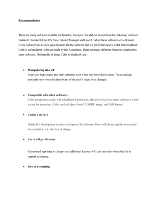Recommendation
There are many software available for Quantity Surveyor. We did our research on this following software
Buildsoft, Nomitech Cost OS, Vico Takeoff Manager and Cost X. All of these software are wellmade.
Every software has its own good features but the software that we prefer the most is Cubit from Buildsoft.
Cubit is an intelligent software made by the Australians. There are many different feautures compared to
other software. The benefits of using Cubit by Buildsoft are :
 Manipulating take off
Users can drop shapes into their estimates even when they have drawn them. The estimating
proceeds even when the dimensions of the user’s shape have changed.
 Compatible with other softwares
Cubit incorporates easily with MudShark Earthworks, Microsfot Excel and other softwares. Cubit
is easy for importing. Cubit can load plans from CAD,PDF,image, and BIM format.
 Updates are free
Buildsoft’s development team try to improve the software. Users will always get the newest and
latest updates. It is also free of charge.
 Users will get discount
Customized reporting is cheaper and additional licenses will cost users less when they’re in
support assurance.
 Best at estimating
 