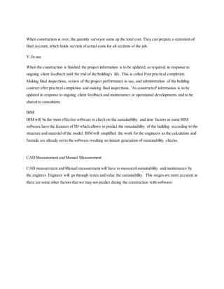 When construction is over, the quantity surveyor sums up the total cost. They can prepare a statement of
final account, which holds records of actual costs for all sections of the job.
V. In use
When the construction is finished the project information is to be updated, as required, in response to
ongoing client feedback until the end of the building's life. This is called Post practical completion.
Making final inspections, review of the project performance in use, and administration of the building
contract after practical completion and making final inspections. 'As constructed' information is to be
updated in response to ongoing client feedback and maintenance or operational developments and to be
shared to consultants.
BIM
BIM will be the most effective software to check on the sustainability and time factors as some BIM
software have the features of 5D which allows to predict the sustainability of the building according to the
structure and material of the model. BIM will simplified the work for the engineers as the calculation and
formula are already set to the software resulting an instant generation of sustainability checks.
CAD Measurement and Manual Measurement
CAD measurement and Manual measurement will have to measured sustainability and maintenance by
the engineer. Engineer will go through testes and value the sustainability. This stages are more accurate as
there are some other factors that we may not predict during the construction with software.
 