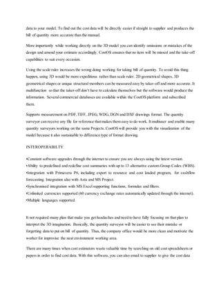 data to your model. To find out the cost data will be directly easier if straight to supplier and produces the
bill of quantity more accurate than the manual.
More importantly while working directly on the 3D model you can identify omissions or mistakes of the
design and amend your estimate accordingly. CostOS ensures that no item will be missed and the take-off
capabilities to suit every occasion.
Using the scale ruler increases the wrong doing working for taking bill of quantity. To avoid this thing
happen, using 3D would be more expeditious rather than scale ruler. 2D geometrical shapes, 3D
geometrical shapes or unique structural members can be measured easy by taker-off and more accurate. It
multifunction so that the taker-off don’t have to calculate themselves but the software would produce the
information. Severalcommercial databases are available within the CostOS platform and subscribed
them.
Supports measurement on PDF,TIFF, JPEG, WDG, DGN and DXF drawings format. The quantity
surveyor can receive any file for reference that makes them easy to do work. It multiuser and enable many
quantity surveyors working on the same Projects. CostOS will provide you with the visualization of the
model because it also sustainable to difference type of format drawing.
INTEROPERABILTY
•Constant software upgrades through the internet to ensure you are always using the latest version.
•Ability to predefined and redefine cost summaries with up to 13 alternative custom Group Codes (WBS).
•Integration with Primavera P6, including export to resource and cost loaded program, for cashflow
forecasting. Integration also with Asta and MS Project.
•Synchronised integration with MS Excel supporting functions, formulas and filters.
•Unlimited currencies supported (60 currency exchange rates automatically updated through the internet).
•Multiple languages supported.
It not required many plan that make you get headaches and need to have fully focusing on that plan to
interpret the 3D imagination. Basically, the quantity surveyor will be easier to see their mistake or
forgetting data to put on bill of quantity. Thus, the company office would be more clean and motivate the
worker for improvise the neat environment working area.
There are many times when cost estimators waste valuable time by searching on old cost spreadsheets or
papers in order to find cost data. With this software,you can also email to supplier to give the cost data
 