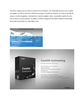 from their company and save them as reference for next project. The relationship between your company
and supplier can still in touch by CostOS for next project. CostOS the estimator can easily go through the
primary cost data (equipment, subcontractors, material, suppliers, labor, consumables) update the rates
and use them in current estimates. In addition CostOS is integrated with Online Databases (Knowledge
Bases) that are provided on a subscription basis.
 