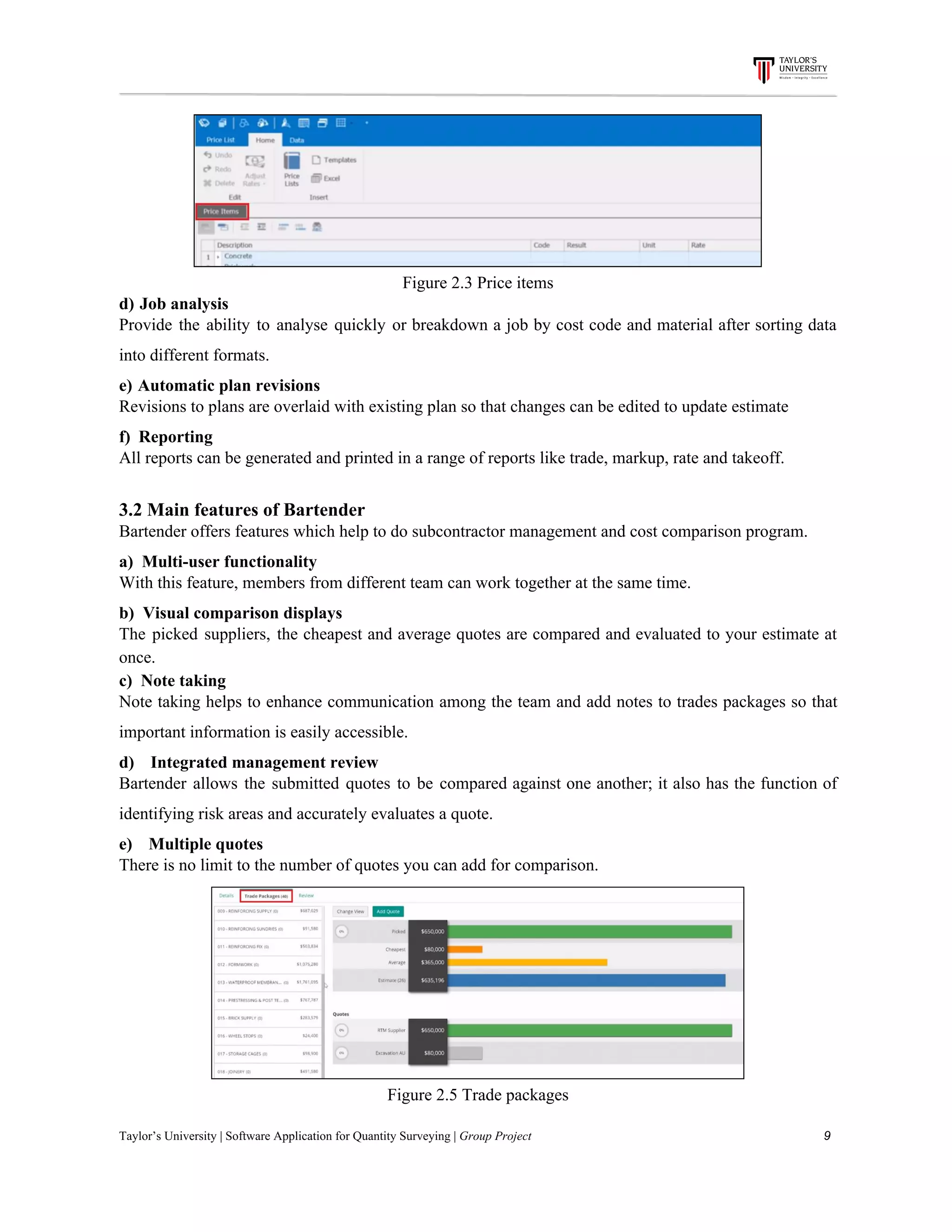 Figure​ ​2.3​ ​Price​ ​items
d)​​ ​​ ​​Job​ ​analysis
Provide the ability to analyse quickly or breakdown a job by cost code and material after sorting data
into​ ​different​ ​formats.
e)​​ ​​ ​​Automatic​ ​plan​ ​revisions
Revisions​ ​to​ ​plans​ ​are​ ​overlaid​ ​with​ ​existing​ ​plan​ ​so​ ​that​ ​changes​ ​can​ ​be​ ​edited​ ​to​ ​update​ ​estimate
f)​​ ​​ ​​ ​​Reporting
All​ ​reports​ ​can​ ​be​ ​generated​ ​and​ ​printed​ ​in​ ​a​ ​range​ ​of​ ​reports​ ​like​ ​trade,​ ​markup,​ ​rate​ ​and​ ​takeoff.
3.2​ ​Main​ ​features​ ​of​ ​Bartender
Bartender​ ​offers​ ​features​ ​which​ ​help​ ​to​ ​do​ ​subcontractor​ ​management​ ​and​ ​cost​ ​comparison​ ​program.
a)​​ ​​ ​​Multi-user​ ​functionality
With​ ​this​ ​feature,​ ​members​ ​from​ ​different​ ​team​ ​can​ ​work​ ​together​ ​at​ ​the​ ​same​ ​time.
b)​ ​​ ​Visual​ ​comparison​ ​displays
The picked suppliers, the cheapest and average quotes are compared and evaluated to your estimate at
once.
c)​ ​​ ​Note​ ​taking
Note taking helps to enhance communication among the team and add notes to trades packages so that
important​ ​information​ ​is​ ​easily​ ​accessible.
d)​​ ​​ ​​ ​​ ​​ ​​ ​​Integrated​ ​management​ ​review
Bartender allows the submitted quotes to be compared against one another; it also has the function of
identifying​ ​risk​ ​areas​ ​and​ ​accurately​ ​evaluates​ ​a​ ​quote.
e)​​ ​​ ​​ ​​ ​​ ​​ ​​Multiple​ ​quotes
There​ ​is​ ​no​ ​limit​ ​to​ ​the​ ​number​ ​of​ ​quotes​ ​you​ ​can​ ​add​ ​for​ ​comparison.
Figure​ ​2.5​ ​Trade​ ​packages
Taylor’s​ ​University​ ​|​ ​Software​ ​Application​ ​for​ ​Quantity​ ​Surveying​ ​|​​ ​Group​ ​Project​ ​​ ​​ ​​ ​​ ​​ ​​ ​​ ​​ ​​ ​​ ​​ ​​ ​​ ​​ ​​ ​​ ​​ ​​ ​​ ​​ ​​ ​​ ​​ ​​ ​​ ​​ ​​ ​​ ​​ ​​ ​​ ​​ ​​ ​​ ​​ ​​ ​​ ​​ ​​ ​​ ​​ ​​ ​​ ​​ ​​ ​​ ​​ ​​ ​​ ​​ ​​ ​​ ​​ ​​ ​​ ​​ ​​ ​​ ​​ ​​ ​​ ​​ ​​ ​​ ​​ ​​ ​​ ​​ ​​ ​​ ​​ ​​ ​​ ​​ ​​ ​​ ​​ ​​ ​​ ​​ ​​ ​​ ​​ ​​ ​​ ​​ ​​ ​​ ​​ ​​ ​​ ​​ ​​ ​9
 