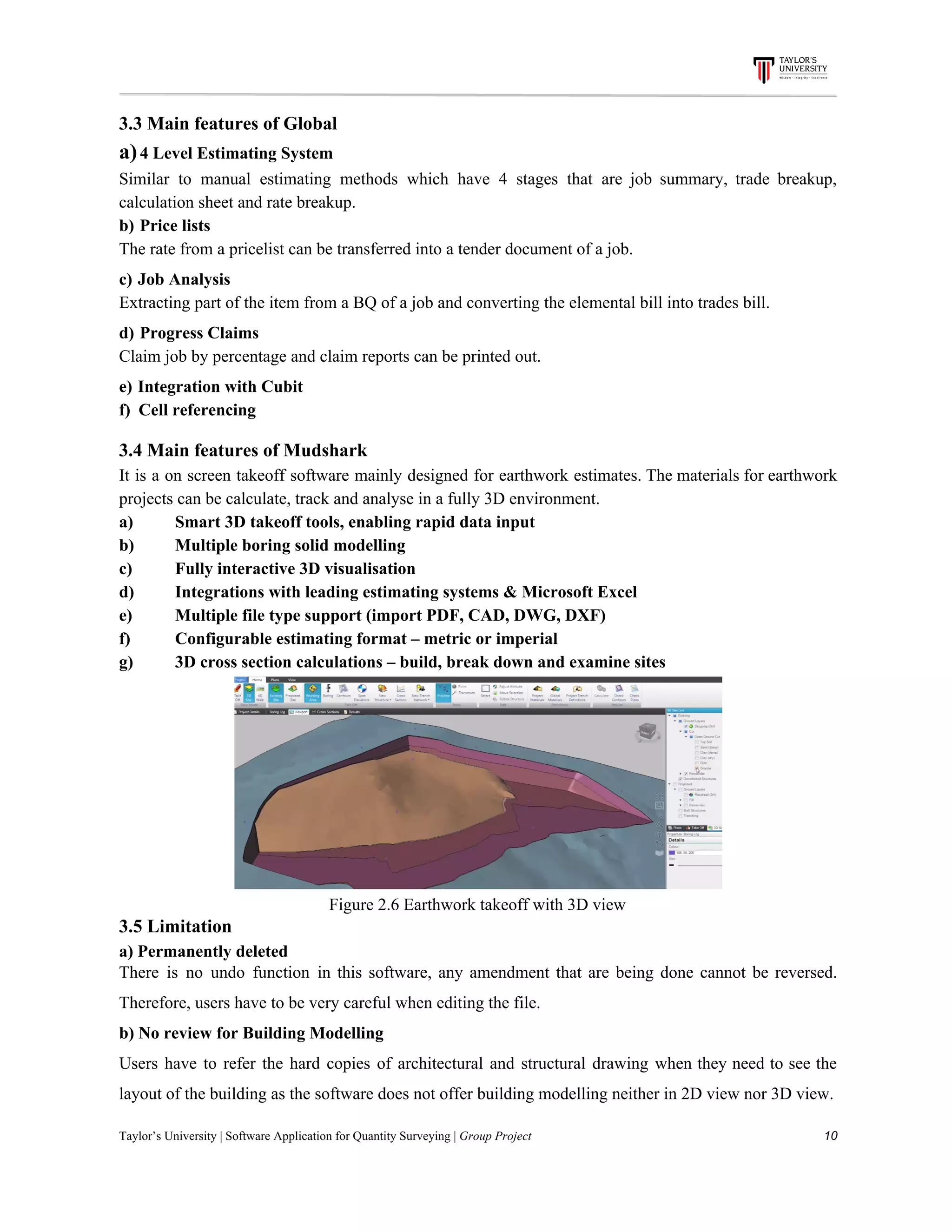 3.3​ ​Main​ ​features​ ​of​ ​Global
a)​​ ​​4​ ​Level​ ​Estimating​ ​System
Similar to manual estimating methods which have 4 stages that are job summary, trade breakup,
calculation​ ​sheet​ ​and​ ​rate​ ​breakup.
b)​​ ​​ ​​Price​ ​lists
The​ ​rate​ ​from​ ​a​ ​pricelist​ ​can​ ​be​ ​transferred​ ​into​ ​a​ ​tender​ ​document​ ​of​ ​a​ ​job.
c)​​ ​​ ​​Job​ ​Analysis
Extracting​ ​part​ ​of​ ​the​ ​item​ ​from​ ​a​ ​BQ​ ​of​ ​a​ ​job​ ​and​ ​converting​ ​the​ ​elemental​ ​bill​ ​into​ ​trades​ ​bill.
d)​​ ​​ ​​Progress​ ​Claims
Claim​ ​job​ ​by​ ​percentage​ ​and​ ​claim​ ​reports​ ​can​ ​be​ ​printed​ ​out.
e)​​ ​​ ​​Integration​ ​with​ ​Cubit
f)​​ ​​ ​​ ​​Cell​ ​referencing
3.4​ ​Main​ ​features​ ​of​ ​Mudshark
It is a on screen takeoff software mainly designed for earthwork estimates. The materials for earthwork
projects​ ​can​ ​be​ ​calculate,​ ​track​ ​and​ ​analyse​ ​in​ ​a​ ​fully​ ​3D​ ​environment.
a) Smart​ ​3D​ ​takeoff​ ​tools,​ ​enabling​ ​rapid​ ​data​ ​input
b) Multiple​ ​boring​ ​solid​ ​modelling
c) Fully​ ​interactive​ ​3D​ ​visualisation
d) Integrations​ ​with​ ​leading​ ​estimating​ ​systems​ ​&​ ​Microsoft​ ​Excel
e) Multiple​ ​file​ ​type​ ​support​ ​(import​ ​PDF,​ ​CAD,​ ​DWG,​ ​DXF)
f) Configurable​ ​estimating​ ​format​ ​–​ ​metric​ ​or​ ​imperial
g) 3D​ ​cross​ ​section​ ​calculations​ ​–​ ​build,​ ​break​ ​down​ ​and​ ​examine​ ​sites
Figure​ ​2.6​ ​Earthwork​ ​takeoff​ ​with​ ​3D​ ​view
3.5​ ​Limitation
a)​ ​Permanently​ ​deleted
There is no undo function in this software, any amendment that are being done cannot be reversed.
Therefore,​ ​users​ ​have​ ​to​ ​be​ ​very​ ​careful​ ​when​ ​editing​ ​the​ ​file.
b)​ ​No​ ​review​ ​for​ ​Building​ ​Modelling
Users have to refer the hard copies of architectural and structural drawing when they need to see the
layout​ ​of​ ​the​ ​building​ ​as​ ​the​ ​software​ ​does​ ​not​ ​offer​ ​building​ ​modelling​ ​neither​ ​in​ ​2D​ ​view​ ​nor​ ​3D​ ​view.
Taylor’s​ ​University​ ​|​ ​Software​ ​Application​ ​for​ ​Quantity​ ​Surveying​ ​|​​ ​Group​ ​Project​ ​​ ​​ ​​ ​​ ​​ ​​ ​​ ​​ ​​ ​​ ​​ ​​ ​​ ​​ ​​ ​​ ​​ ​​ ​​ ​​ ​​ ​​ ​​ ​​ ​​ ​​ ​​ ​​ ​​ ​​ ​​ ​​ ​​ ​​ ​​ ​​ ​​ ​​ ​​ ​​ ​​ ​​ ​​ ​​ ​​ ​​ ​​ ​​ ​​ ​​ ​​ ​​ ​​ ​​ ​​ ​​ ​​ ​​ ​​ ​​ ​​ ​​ ​​ ​​ ​​ ​​ ​​ ​​ ​​ ​​ ​​ ​​ ​​ ​​ ​​ ​​ ​​ ​​ ​​ ​​ ​​ ​​ ​​ ​​ ​​ ​​ ​​ ​​ ​​ ​​ ​​ ​​ ​​ ​10
 