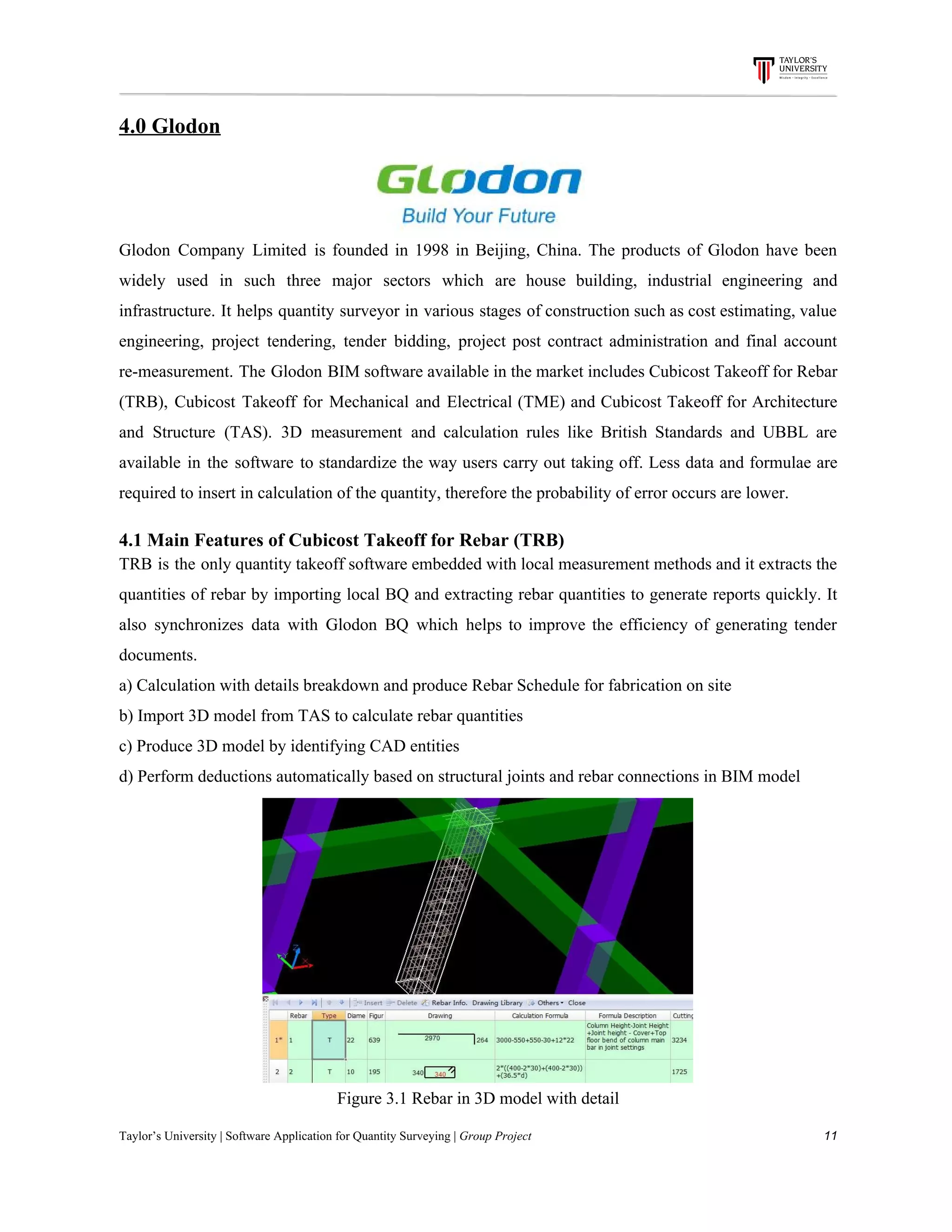 4.0​ ​Glodon
Glodon Company Limited is founded in 1998 in Beijing, China. The products of Glodon have been
widely used in such three major sectors which are house building, industrial engineering and
infrastructure. It helps quantity surveyor in various stages of construction such as cost estimating, value
engineering, project tendering, tender bidding, project post contract administration and final account
re-measurement. The Glodon BIM software available in the market includes Cubicost Takeoff for Rebar
(TRB), Cubicost Takeoff for Mechanical and Electrical (TME) and Cubicost Takeoff for Architecture
and Structure (TAS). 3D measurement and calculation rules like British Standards and UBBL are
available in the software to standardize the way users carry out taking off. Less data and formulae are
required​ ​to​ ​insert​ ​in​ ​calculation​ ​of​ ​the​ ​quantity,​ ​therefore​ ​the​ ​probability​ ​of​ ​error​ ​occurs​ ​are​ ​lower.
4.1​ ​Main​ ​Features​ ​of​ ​Cubicost​ ​Takeoff​ ​for​ ​Rebar​ ​(TRB)
TRB is the only quantity takeoff software embedded with local measurement methods and it extracts the
quantities of rebar by importing local BQ and extracting rebar quantities to generate reports quickly. It
also synchronizes data with Glodon BQ which helps to improve the efficiency of generating tender
documents.
a)​ ​Calculation​ ​with​ ​details​ ​breakdown​ ​and​ ​produce​ ​Rebar​ ​Schedule​ ​for​ ​fabrication​ ​on​ ​site
b)​ ​Import​ ​3D​ ​model​ ​from​ ​TAS​ ​to​ ​calculate​ ​rebar​ ​quantities
c)​ ​Produce​ ​3D​ ​model​ ​by​ ​identifying​ ​CAD​ ​entities
d)​ ​Perform​ ​deductions​ ​automatically​ ​based​ ​on​ ​structural​ ​joints​ ​and​ ​rebar​ ​connections​ ​in​ ​BIM​ ​model
Figure​ ​3.1​ ​Rebar​ ​in​ ​3D​ ​model​ ​with​ ​detail
Taylor’s​ ​University​ ​|​ ​Software​ ​Application​ ​for​ ​Quantity​ ​Surveying​ ​|​​ ​Group​ ​Project​ ​​ ​​ ​​ ​​ ​​ ​​ ​​ ​​ ​​ ​​ ​​ ​​ ​​ ​​ ​​ ​​ ​​ ​​ ​​ ​​ ​​ ​​ ​​ ​​ ​​ ​​ ​​ ​​ ​​ ​​ ​​ ​​ ​​ ​​ ​​ ​​ ​​ ​​ ​​ ​​ ​​ ​​ ​​ ​​ ​​ ​​ ​​ ​​ ​​ ​​ ​​ ​​ ​​ ​​ ​​ ​​ ​​ ​​ ​​ ​​ ​​ ​​ ​​ ​​ ​​ ​​ ​​ ​​ ​​ ​​ ​​ ​​ ​​ ​​ ​​ ​​ ​​ ​​ ​​ ​​ ​​ ​​ ​​ ​​ ​​ ​​ ​​ ​​ ​​ ​​ ​​ ​​ ​​ ​11
 