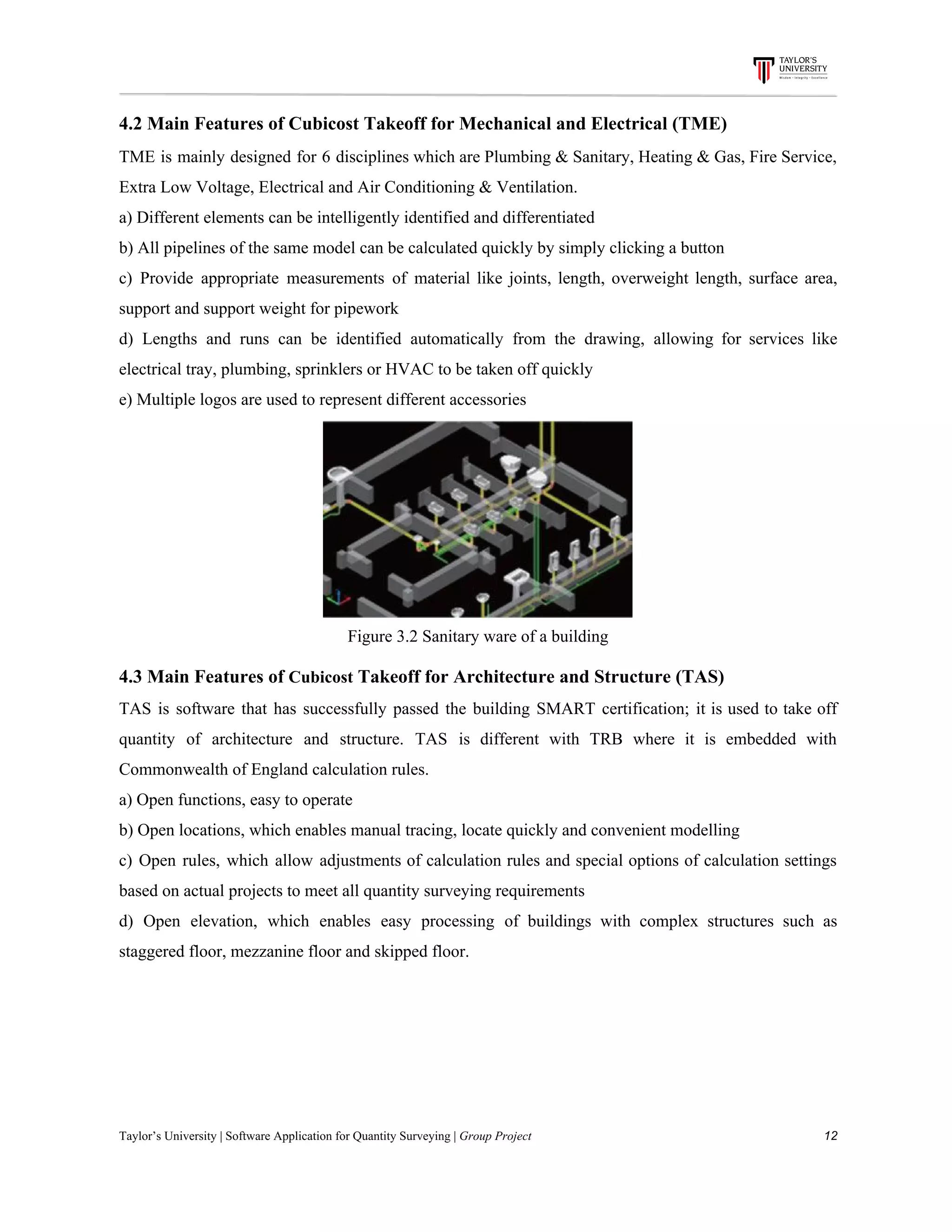4.2​ ​Main​ ​Features​ ​of​ ​Cubicost​ ​Takeoff​ ​for​ ​Mechanical​ ​and​ ​Electrical​ ​(TME)
TME is mainly designed for 6 disciplines which are Plumbing & Sanitary, Heating & Gas, Fire Service,
Extra​ ​Low​ ​Voltage,​ ​Electrical​ ​and​ ​Air​ ​Conditioning​ ​&​ ​Ventilation.
a)​ ​Different​ ​elements​ ​can​ ​be​ ​intelligently​ ​identified​ ​and​ ​differentiated
b)​ ​All​ ​pipelines​ ​of​ ​the​ ​same​ ​model​ ​can​ ​be​ ​calculated​ ​quickly​ ​by​ ​simply​ ​clicking​ ​a​ ​button
c) Provide appropriate measurements of material like joints, length, overweight length, surface area,
support​ ​and​ ​support​ ​weight​ ​for​ ​pipework
d) Lengths and runs can be identified automatically from the drawing, allowing for services like
electrical​ ​tray,​ ​plumbing,​ ​sprinklers​ ​or​ ​HVAC​ ​to​ ​be​ ​taken​ ​off​ ​quickly
e)​ ​Multiple​ ​logos​ ​are​ ​used​ ​to​ ​represent​ ​different​ ​accessories
Figure​ ​3.2​ ​Sanitary​ ​ware​ ​of​ ​a​ ​building
4.3​ ​Main​ ​Features​ ​of​ ​​Cubicost​​ ​Takeoff​ ​for​ ​Architecture​ ​and​ ​Structure​ ​(TAS)
TAS is software that has successfully passed the building SMART certification; it is used to take off
quantity of architecture and structure. TAS is different with TRB where it is embedded with
Commonwealth​ ​of​ ​England​ ​calculation​ ​rules.
a)​ ​Open​ ​functions,​ ​easy​ ​to​ ​operate
b)​ ​Open​ ​locations,​ ​which​ ​enables​ ​manual​ ​tracing,​ ​locate​ ​quickly​ ​and​ ​convenient​ ​modelling
c) Open rules, which allow adjustments of calculation rules and special options of calculation settings
based​ ​on​ ​actual​ ​projects​ ​to​ ​meet​ ​all​ ​quantity​ ​surveying​ ​requirements
d) Open elevation, which enables easy processing of buildings with complex structures such as
staggered​ ​floor,​ ​mezzanine​ ​floor​ ​and​ ​skipped​ ​floor.
Taylor’s​ ​University​ ​|​ ​Software​ ​Application​ ​for​ ​Quantity​ ​Surveying​ ​|​​ ​Group​ ​Project​ ​​ ​​ ​​ ​​ ​​ ​​ ​​ ​​ ​​ ​​ ​​ ​​ ​​ ​​ ​​ ​​ ​​ ​​ ​​ ​​ ​​ ​​ ​​ ​​ ​​ ​​ ​​ ​​ ​​ ​​ ​​ ​​ ​​ ​​ ​​ ​​ ​​ ​​ ​​ ​​ ​​ ​​ ​​ ​​ ​​ ​​ ​​ ​​ ​​ ​​ ​​ ​​ ​​ ​​ ​​ ​​ ​​ ​​ ​​ ​​ ​​ ​​ ​​ ​​ ​​ ​​ ​​ ​​ ​​ ​​ ​​ ​​ ​​ ​​ ​​ ​​ ​​ ​​ ​​ ​​ ​​ ​​ ​​ ​​ ​​ ​​ ​​ ​​ ​​ ​​ ​​ ​​ ​​ ​12
 