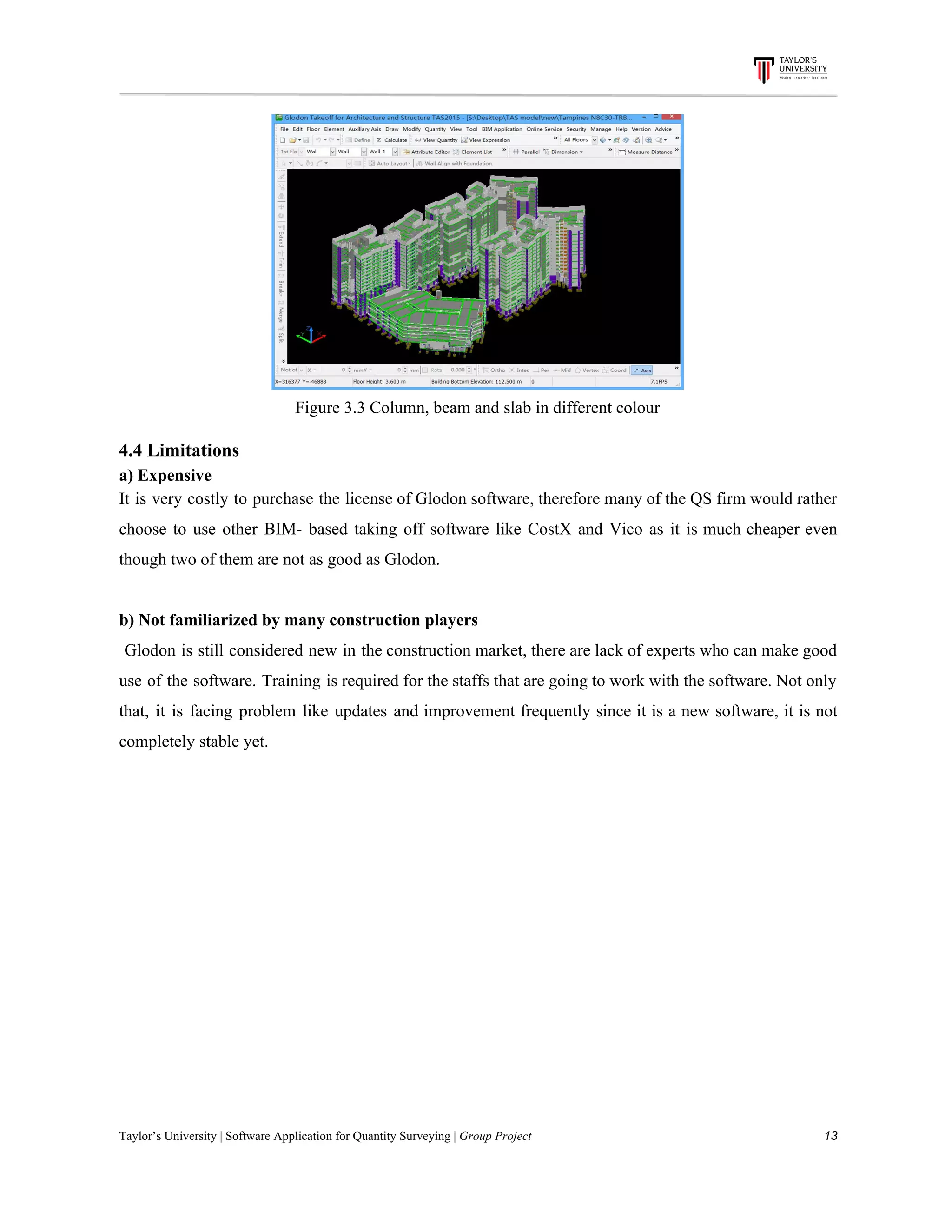 Figure​ ​3.3​ ​Column,​ ​beam​ ​and​ ​slab​ ​in​ ​different​ ​colour
4.4​ ​Limitations
a)​ ​Expensive
It is very costly to purchase the license of Glodon software, therefore many of the QS firm would rather
choose to use other BIM- based taking off software like CostX and Vico as it is much cheaper even
though​ ​two​ ​of​ ​them​ ​are​ ​not​ ​as​ ​good​ ​as​ ​Glodon.
b)​ ​Not​ ​familiarized​ ​by​ ​many​ ​construction​ ​players
Glodon is still considered new in the construction market, there are lack of experts who can make good
use of the software. Training is required for the staffs that are going to work with the software. Not only
that, it is facing problem like updates and improvement frequently since it is a new software, it is not
completely​ ​stable​ ​yet.
Taylor’s​ ​University​ ​|​ ​Software​ ​Application​ ​for​ ​Quantity​ ​Surveying​ ​|​​ ​Group​ ​Project​ ​​ ​​ ​​ ​​ ​​ ​​ ​​ ​​ ​​ ​​ ​​ ​​ ​​ ​​ ​​ ​​ ​​ ​​ ​​ ​​ ​​ ​​ ​​ ​​ ​​ ​​ ​​ ​​ ​​ ​​ ​​ ​​ ​​ ​​ ​​ ​​ ​​ ​​ ​​ ​​ ​​ ​​ ​​ ​​ ​​ ​​ ​​ ​​ ​​ ​​ ​​ ​​ ​​ ​​ ​​ ​​ ​​ ​​ ​​ ​​ ​​ ​​ ​​ ​​ ​​ ​​ ​​ ​​ ​​ ​​ ​​ ​​ ​​ ​​ ​​ ​​ ​​ ​​ ​​ ​​ ​​ ​​ ​​ ​​ ​​ ​​ ​​ ​​ ​​ ​​ ​​ ​​ ​​ ​13
 