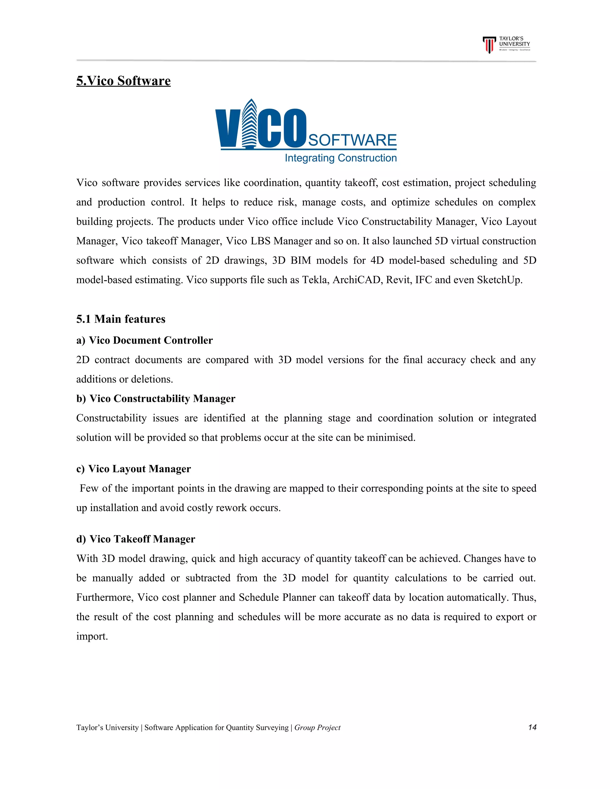 5.Vico​ ​Software
Vico software provides services like coordination, quantity takeoff, cost estimation, project scheduling
and production control. It helps to reduce risk, manage costs, and optimize schedules on complex
building projects. The products under Vico office include Vico Constructability Manager, Vico Layout
Manager, Vico takeoff Manager, Vico LBS Manager and so on. It also launched 5D virtual construction
software which consists of 2D drawings, 3D BIM models for 4D model-based scheduling and 5D
model-based​ ​estimating.​ ​Vico​ ​supports​ ​file​ ​such​ ​as​ ​Tekla,​ ​ArchiCAD,​ ​Revit,​ ​IFC​ ​and​ ​even​ ​SketchUp.
5.1​ ​Main​ ​features
a)​​ ​​ ​​Vico​ ​Document​ ​Controller
2D contract documents are compared with 3D model versions for the final accuracy check and any
additions​ ​or​ ​deletions.
b)​​ ​​ ​​Vico​ ​Constructability​ ​Manager
Constructability issues are identified at the planning stage and coordination solution or integrated
solution​ ​will​ ​be​ ​provided​ ​so​ ​that​ ​problems​ ​occur​ ​at​ ​the​ ​site​ ​can​ ​be​ ​minimised.
c)​​ ​​ ​​Vico​ ​Layout​ ​Manager
Few of the important points in the drawing are mapped to their corresponding points at the site to speed
up​ ​installation​ ​and​ ​avoid​ ​costly​ ​rework​ ​occurs.
d)​​ ​​ ​​Vico​ ​Takeoff​ ​Manager
With 3D model drawing, quick and high accuracy of quantity takeoff can be achieved. Changes have to
be manually added or subtracted from the 3D model for quantity calculations to be carried out.
Furthermore, Vico cost planner and Schedule Planner can takeoff data by location automatically. Thus,
the result of the cost planning and schedules will be more accurate as no data is required to export or
import.
Taylor’s​ ​University​ ​|​ ​Software​ ​Application​ ​for​ ​Quantity​ ​Surveying​ ​|​​ ​Group​ ​Project​ ​​ ​​ ​​ ​​ ​​ ​​ ​​ ​​ ​​ ​​ ​​ ​​ ​​ ​​ ​​ ​​ ​​ ​​ ​​ ​​ ​​ ​​ ​​ ​​ ​​ ​​ ​​ ​​ ​​ ​​ ​​ ​​ ​​ ​​ ​​ ​​ ​​ ​​ ​​ ​​ ​​ ​​ ​​ ​​ ​​ ​​ ​​ ​​ ​​ ​​ ​​ ​​ ​​ ​​ ​​ ​​ ​​ ​​ ​​ ​​ ​​ ​​ ​​ ​​ ​​ ​​ ​​ ​​ ​​ ​​ ​​ ​​ ​​ ​​ ​​ ​​ ​​ ​​ ​​ ​​ ​​ ​​ ​​ ​​ ​​ ​​ ​​ ​​ ​​ ​​ ​​ ​​ ​​ ​14
 