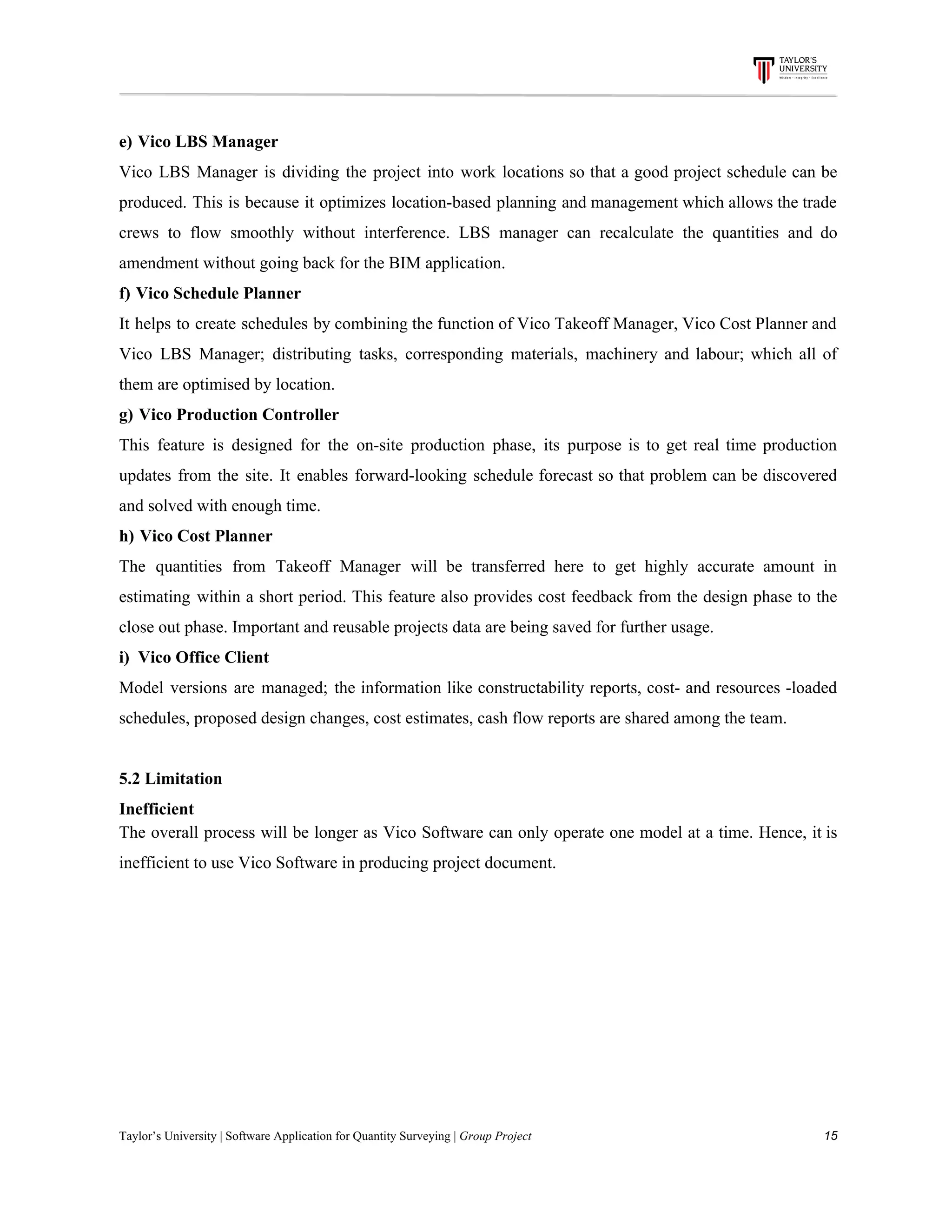 e)​​ ​​ ​​Vico​ ​LBS​ ​Manager
Vico LBS Manager is dividing the project into work locations so that a good project schedule can be
produced. This is because it optimizes location-based planning and management which allows the trade
crews to flow smoothly without interference. LBS manager can recalculate the quantities and do
amendment​ ​without​ ​going​ ​back​ ​for​ ​the​ ​BIM​ ​application.
f)​​ ​​ ​​Vico​ ​Schedule​ ​Planner
It helps to create schedules by combining the function of Vico Takeoff Manager, Vico Cost Planner and
Vico LBS Manager; distributing tasks, corresponding materials, machinery and labour; which all of
them​ ​are​ ​optimised​ ​by​ ​location.
g)​​ ​​ ​​Vico​ ​Production​ ​Controller
This feature is designed for the on-site production phase, its purpose is to get real time production
updates from the site. It enables forward-looking schedule forecast so that problem can be discovered
and​ ​solved​ ​with​ ​enough​ ​time.
h)​​ ​​ ​​Vico​ ​Cost​ ​Planner
The quantities from Takeoff Manager will be transferred here to get highly accurate amount in
estimating within a short period. This feature also provides cost feedback from the design phase to the
close​ ​out​ ​phase.​ ​Important​ ​and​ ​reusable​ ​projects​ ​data​ ​are​ ​being​ ​saved​ ​for​ ​further​ ​usage.
i)​ ​​ ​Vico​ ​Office​ ​Client
Model versions are managed; the information like constructability reports, cost- and resources -loaded
schedules,​ ​proposed​ ​design​ ​changes,​ ​cost​ ​estimates,​ ​cash​ ​flow​ ​reports​ ​are​ ​shared​ ​among​ ​the​ ​team.
5.2​ ​Limitation
Inefficient
The overall process will be longer as Vico Software can only operate one model at a time. Hence, it is
inefficient​ ​to​ ​use​ ​Vico​ ​Software​ ​in​ ​producing​ ​project​ ​document.
Taylor’s​ ​University​ ​|​ ​Software​ ​Application​ ​for​ ​Quantity​ ​Surveying​ ​|​​ ​Group​ ​Project​ ​​ ​​ ​​ ​​ ​​ ​​ ​​ ​​ ​​ ​​ ​​ ​​ ​​ ​​ ​​ ​​ ​​ ​​ ​​ ​​ ​​ ​​ ​​ ​​ ​​ ​​ ​​ ​​ ​​ ​​ ​​ ​​ ​​ ​​ ​​ ​​ ​​ ​​ ​​ ​​ ​​ ​​ ​​ ​​ ​​ ​​ ​​ ​​ ​​ ​​ ​​ ​​ ​​ ​​ ​​ ​​ ​​ ​​ ​​ ​​ ​​ ​​ ​​ ​​ ​​ ​​ ​​ ​​ ​​ ​​ ​​ ​​ ​​ ​​ ​​ ​​ ​​ ​​ ​​ ​​ ​​ ​​ ​​ ​​ ​​ ​​ ​​ ​​ ​​ ​​ ​​ ​​ ​​ ​15
 