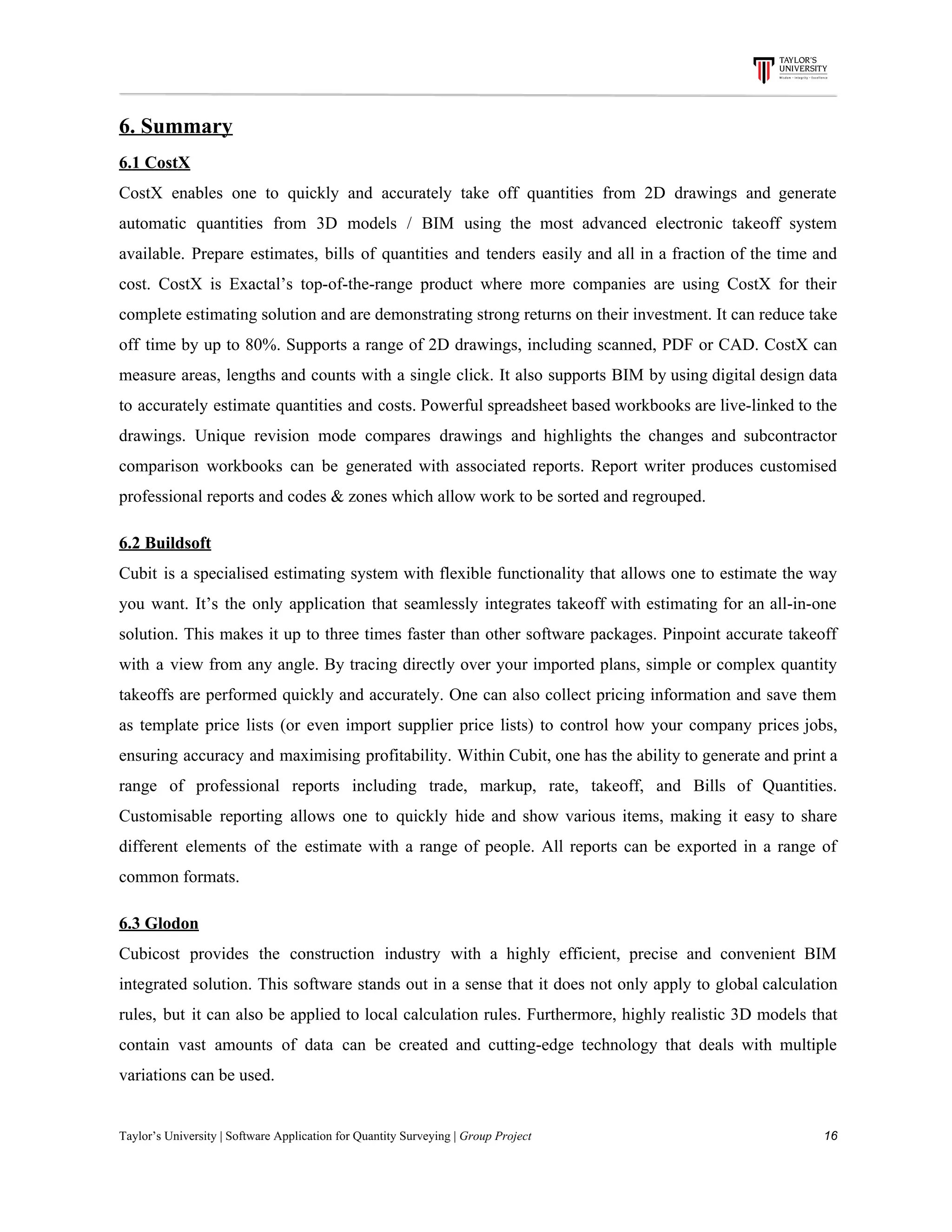 6.​ ​Summary
6.1​ ​CostX
CostX enables one to quickly and accurately take off quantities from 2D drawings and generate
automatic quantities from 3D models / BIM using the most advanced electronic takeoff system
available. Prepare estimates, bills of quantities and tenders easily and all in a fraction of the time and
cost. CostX is Exactal’s top-of-the-range product where more companies are using CostX for their
complete estimating solution and are demonstrating strong returns on their investment. It can reduce take
off time by up to 80%. Supports a range of 2D drawings, including scanned, PDF or CAD. CostX can
measure areas, lengths and counts with a single click. It also supports BIM by using digital design data
to accurately estimate quantities and costs. Powerful spreadsheet based workbooks are live-linked to the
drawings. Unique revision mode compares drawings and highlights the changes and subcontractor
comparison workbooks can be generated with associated reports. Report writer produces customised
professional​ ​reports​ ​and​ ​codes​ ​&​ ​zones​ ​which​ ​allow​ ​work​ ​to​ ​be​ ​sorted​ ​and​ ​regrouped.
6.2​ ​Buildsoft
Cubit is a specialised estimating system with flexible functionality that allows one to estimate the way
you want. It’s the only application that seamlessly integrates takeoff with estimating for an all-in-one
solution. This makes it up to three times faster than other software packages. Pinpoint accurate takeoff
with a view from any angle. By tracing directly over your imported plans, simple or complex quantity
takeoffs are performed quickly and accurately. One can also collect pricing information and save them
as template price lists (or even import supplier price lists) to control how your company prices jobs,
ensuring accuracy and maximising profitability. Within Cubit, one has the ability to generate and print a
range of professional reports including trade, markup, rate, takeoff, and Bills of Quantities.
Customisable reporting allows one to quickly hide and show various items, making it easy to share
different elements of the estimate with a range of people. All reports can be exported in a range of
common​ ​formats.
6.3​ ​Glodon
Cubicost provides the construction industry with a highly efficient, precise and convenient BIM
integrated solution. This software stands out in a sense that it does not only apply to global calculation
rules, but it can also be applied to local calculation rules. Furthermore, highly realistic 3D models that
contain vast amounts of data can be created and cutting-edge technology that deals with multiple
variations​ ​can​ ​be​ ​used.
Taylor’s​ ​University​ ​|​ ​Software​ ​Application​ ​for​ ​Quantity​ ​Surveying​ ​|​​ ​Group​ ​Project​ ​​ ​​ ​​ ​​ ​​ ​​ ​​ ​​ ​​ ​​ ​​ ​​ ​​ ​​ ​​ ​​ ​​ ​​ ​​ ​​ ​​ ​​ ​​ ​​ ​​ ​​ ​​ ​​ ​​ ​​ ​​ ​​ ​​ ​​ ​​ ​​ ​​ ​​ ​​ ​​ ​​ ​​ ​​ ​​ ​​ ​​ ​​ ​​ ​​ ​​ ​​ ​​ ​​ ​​ ​​ ​​ ​​ ​​ ​​ ​​ ​​ ​​ ​​ ​​ ​​ ​​ ​​ ​​ ​​ ​​ ​​ ​​ ​​ ​​ ​​ ​​ ​​ ​​ ​​ ​​ ​​ ​​ ​​ ​​ ​​ ​​ ​​ ​​ ​​ ​​ ​​ ​​ ​​ ​16
 
