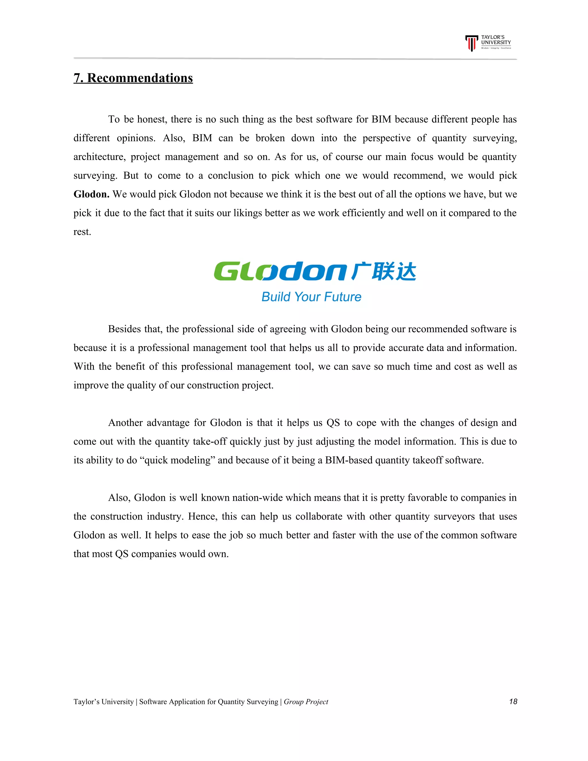 7.​ ​Recommendations
To be honest, there is no such thing as the best software for BIM because different people has
different opinions. Also, BIM can be broken down into the perspective of quantity surveying,
architecture, project management and so on. As for us, of course our main focus would be quantity
surveying. But to come to a conclusion to pick which one we would recommend, we would pick
Glodon. We would pick Glodon not because we think it is the best out of all the options we have, but we
pick it due to the fact that it suits our likings better as we work efficiently and well on it compared to the
rest.
Besides that, the professional side of agreeing with Glodon being our recommended software is
because it is a professional management tool that helps us all to provide accurate data and information.
With the benefit of this professional management tool, we can save so much time and cost as well as
improve​ ​the​ ​quality​ ​of​ ​our​ ​construction​ ​project.
Another advantage for Glodon is that it helps us QS to cope with the changes of design and
come out with the quantity take-off quickly just by just adjusting the model information. This is due to
its​ ​ability​ ​to​ ​do​ ​“quick​ ​modeling”​ ​and​ ​because​ ​of​ ​it​ ​being​ ​a​ ​BIM-based​ ​quantity​ ​takeoff​ ​software.
Also, Glodon is well known nation-wide which means that it is pretty favorable to companies in
the construction industry. Hence, this can help us collaborate with other quantity surveyors that uses
Glodon as well. It helps to ease the job so much better and faster with the use of the common software
that​ ​most​ ​QS​ ​companies​ ​would​ ​own.
Taylor’s​ ​University​ ​|​ ​Software​ ​Application​ ​for​ ​Quantity​ ​Surveying​ ​|​​ ​Group​ ​Project​ ​​ ​​ ​​ ​​ ​​ ​​ ​​ ​​ ​​ ​​ ​​ ​​ ​​ ​​ ​​ ​​ ​​ ​​ ​​ ​​ ​​ ​​ ​​ ​​ ​​ ​​ ​​ ​​ ​​ ​​ ​​ ​​ ​​ ​​ ​​ ​​ ​​ ​​ ​​ ​​ ​​ ​​ ​​ ​​ ​​ ​​ ​​ ​​ ​​ ​​ ​​ ​​ ​​ ​​ ​​ ​​ ​​ ​​ ​​ ​​ ​​ ​​ ​​ ​​ ​​ ​​ ​​ ​​ ​​ ​​ ​​ ​​ ​​ ​​ ​​ ​​ ​​ ​​ ​​ ​​ ​​ ​​ ​​ ​​ ​​ ​​ ​​ ​​ ​​ ​​ ​​ ​​ ​​ ​18
 