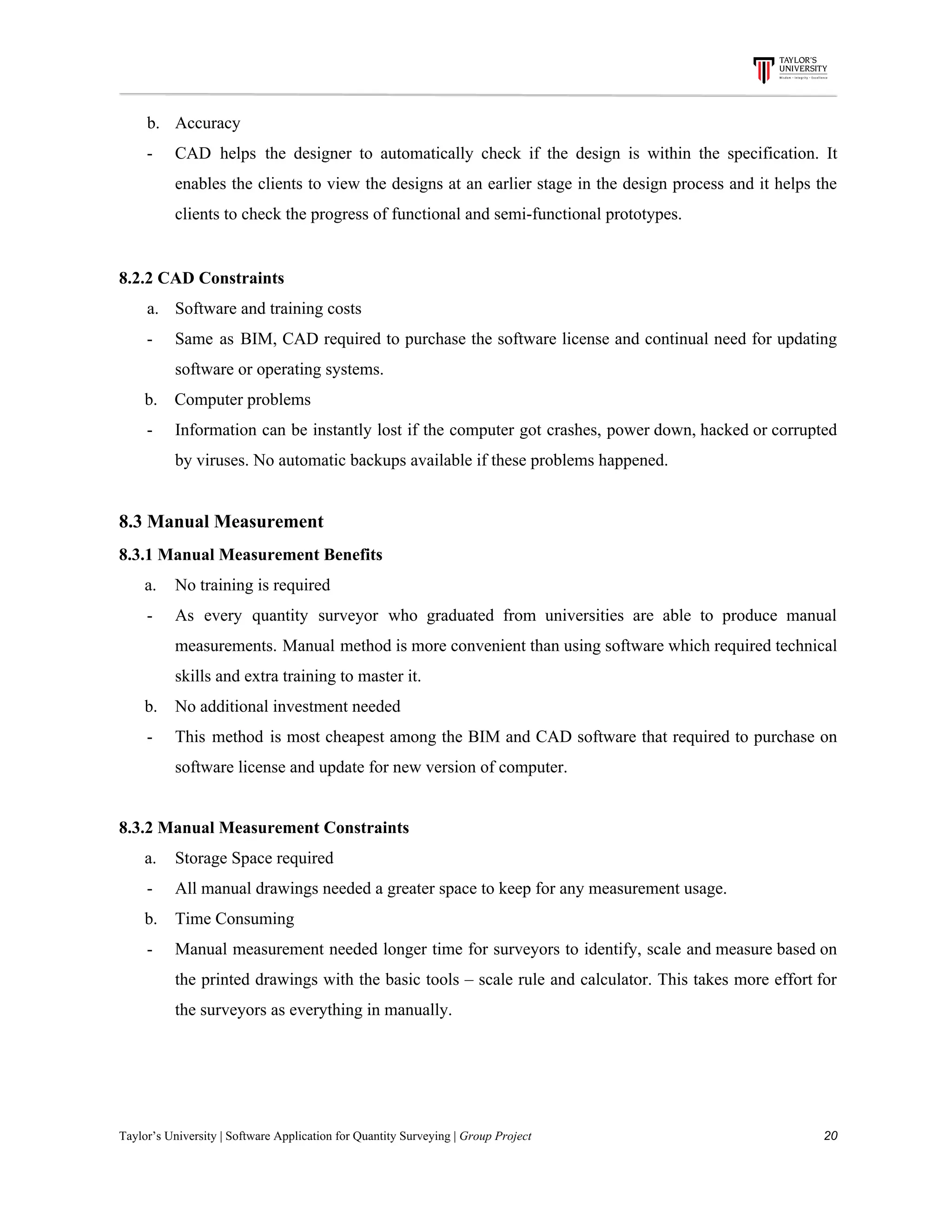 b. Accuracy
- CAD helps the designer to automatically check if the design is within the specification. It
enables the clients to view the designs at an earlier stage in the design process and it helps the
clients​ ​to​ ​check​ ​the​ ​progress​ ​of​ ​functional​ ​and​ ​semi-functional​ ​prototypes.
8.2.2​ ​CAD​ ​Constraints
a. Software​ ​and​ ​training​ ​costs
- Same as BIM, CAD required to purchase the software license and continual need for updating
software​ ​or​ ​operating​ ​systems.
​ ​​ ​​ ​​ ​​ ​​ ​b.​ ​​ ​​ ​​ ​Computer​ ​problems
- Information can be instantly lost if the computer got crashes, power down, hacked or corrupted
by​ ​viruses.​ ​No​ ​automatic​ ​backups​ ​available​ ​if​ ​these​ ​problems​ ​happened.
8.3​ ​Manual​ ​Measurement
8.3.1​ ​Manual​ ​Measurement​ ​Benefits
​ ​​ ​​ ​​ ​​ ​​ ​a. No​ ​training​ ​is​ ​required
- As every quantity surveyor who graduated from universities are able to produce manual
measurements. Manual method is more convenient than using software which required technical
skills​ ​and​ ​extra​ ​training​ ​to​ ​master​ ​it.
​ ​​ ​​ ​​ ​​ ​​ ​b. No​ ​additional​ ​investment​ ​needed
- This method is most cheapest among the BIM and CAD software that required to purchase on
software​ ​license​ ​and​ ​update​ ​for​ ​new​ ​version​ ​of​ ​computer.
8.3.2​ ​Manual​ ​Measurement​ ​Constraints
​ ​​ ​​ ​​ ​​ ​​ ​a. Storage​ ​Space​ ​required
- All​ ​manual​ ​drawings​ ​needed​ ​a​ ​greater​ ​space​ ​to​ ​keep​ ​for​ ​any​ ​measurement​ ​usage.
​ ​​ ​​ ​​ ​​ ​​ ​b. Time​ ​Consuming
- Manual measurement needed longer time for surveyors to identify, scale and measure based on
the printed drawings with the basic tools – scale rule and calculator. This takes more effort for
the​ ​surveyors​ ​as​ ​everything​ ​in​ ​manually.
Taylor’s​ ​University​ ​|​ ​Software​ ​Application​ ​for​ ​Quantity​ ​Surveying​ ​|​​ ​Group​ ​Project​ ​​ ​​ ​​ ​​ ​​ ​​ ​​ ​​ ​​ ​​ ​​ ​​ ​​ ​​ ​​ ​​ ​​ ​​ ​​ ​​ ​​ ​​ ​​ ​​ ​​ ​​ ​​ ​​ ​​ ​​ ​​ ​​ ​​ ​​ ​​ ​​ ​​ ​​ ​​ ​​ ​​ ​​ ​​ ​​ ​​ ​​ ​​ ​​ ​​ ​​ ​​ ​​ ​​ ​​ ​​ ​​ ​​ ​​ ​​ ​​ ​​ ​​ ​​ ​​ ​​ ​​ ​​ ​​ ​​ ​​ ​​ ​​ ​​ ​​ ​​ ​​ ​​ ​​ ​​ ​​ ​​ ​​ ​​ ​​ ​​ ​​ ​​ ​​ ​​ ​​ ​​ ​​ ​​ ​20
 