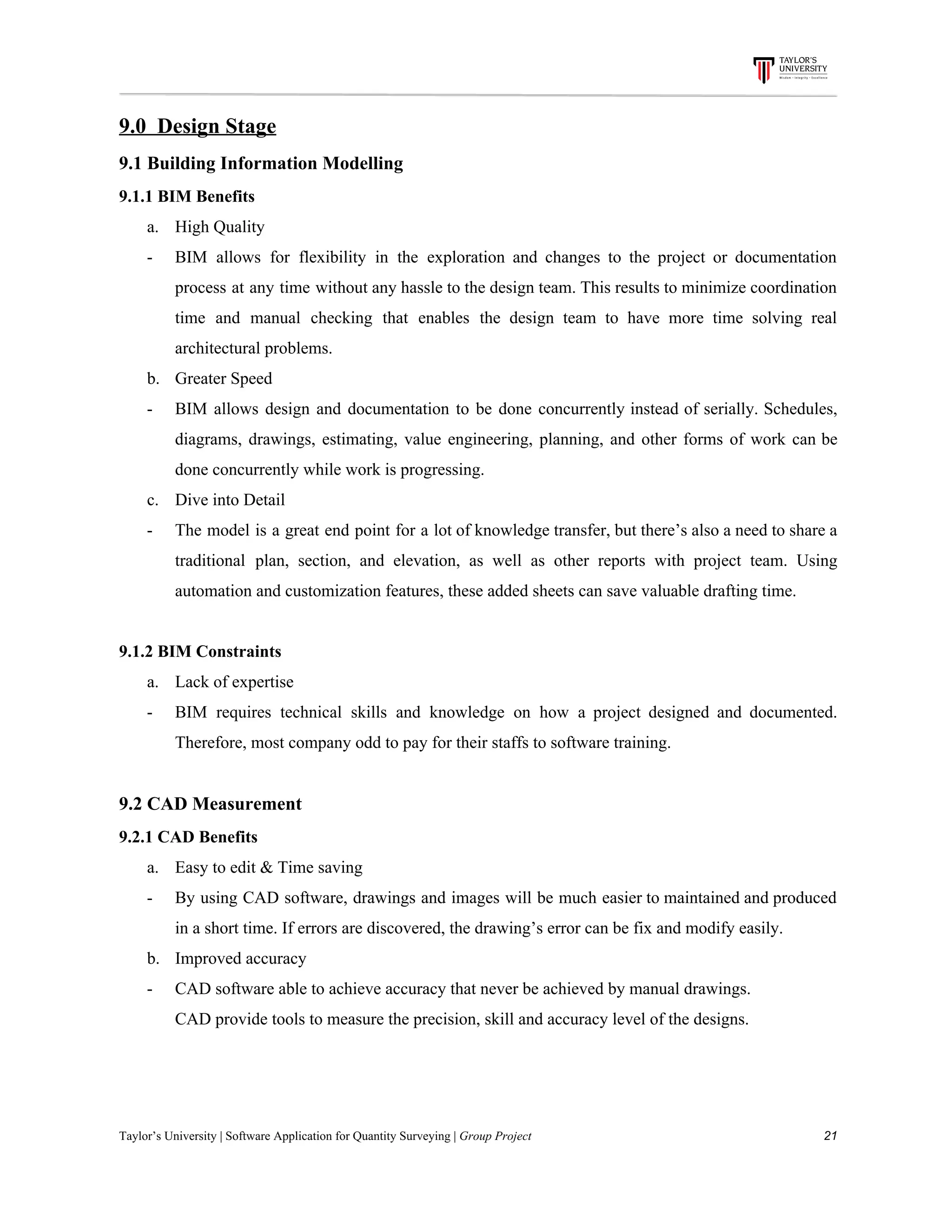 9.0​ ​​ ​Design​ ​Stage
9.1​ ​Building​ ​Information​ ​Modelling
9.1.1​ ​BIM​ ​Benefits
a. High​ ​Quality
- BIM allows for flexibility in the exploration and changes to the project or documentation
process at any time without any hassle to the design team. This results to minimize coordination
time and manual checking that enables the design team to have more time solving real
architectural​ ​problems.
b. Greater​ ​Speed
- BIM allows design and documentation to be done concurrently instead of serially. Schedules,
diagrams, drawings, estimating, value engineering, planning, and other forms of work can be
done​ ​concurrently​ ​while​ ​work​ ​is​ ​progressing.
c. Dive​ ​into​ ​Detail
- The model is a great end point for a lot of knowledge transfer, but there’s also a need to share a
traditional plan, section, and elevation, as well as other reports with project team. Using
automation​ ​and​ ​customization​ ​features,​ ​these​ ​added​ ​sheets​ ​can​ ​save​ ​valuable​ ​drafting​ ​time.
9.1.2​ ​BIM​ ​Constraints
a. Lack​ ​of​ ​expertise
- BIM requires technical skills and knowledge on how a project designed and documented.
Therefore,​ ​most​ ​company​ ​odd​ ​to​ ​pay​ ​for​ ​their​ ​staffs​ ​to​ ​software​ ​training.
9.2​ ​CAD​ ​Measurement
9.2.1​ ​CAD​ ​Benefits
a. Easy​ ​to​ ​edit​ ​&​ ​Time​ ​saving
- By using CAD software, drawings and images will be much easier to maintained and produced
in​ ​a​ ​short​ ​time.​ ​If​ ​errors​ ​are​ ​discovered,​ ​the​ ​drawing’s​ ​error​ ​can​ ​be​ ​fix​ ​and​ ​modify​ ​easily.
b. Improved​ ​accuracy
- CAD​ ​software​ ​able​ ​to​ ​achieve​ ​accuracy​ ​that​ ​never​ ​be​ ​achieved​ ​by​ ​manual​ ​drawings.
CAD​ ​provide​ ​tools​ ​to​ ​measure​ ​the​ ​precision,​ ​skill​ ​and​ ​accuracy​ ​level​ ​of​ ​the​ ​designs.
Taylor’s​ ​University​ ​|​ ​Software​ ​Application​ ​for​ ​Quantity​ ​Surveying​ ​|​​ ​Group​ ​Project​ ​​ ​​ ​​ ​​ ​​ ​​ ​​ ​​ ​​ ​​ ​​ ​​ ​​ ​​ ​​ ​​ ​​ ​​ ​​ ​​ ​​ ​​ ​​ ​​ ​​ ​​ ​​ ​​ ​​ ​​ ​​ ​​ ​​ ​​ ​​ ​​ ​​ ​​ ​​ ​​ ​​ ​​ ​​ ​​ ​​ ​​ ​​ ​​ ​​ ​​ ​​ ​​ ​​ ​​ ​​ ​​ ​​ ​​ ​​ ​​ ​​ ​​ ​​ ​​ ​​ ​​ ​​ ​​ ​​ ​​ ​​ ​​ ​​ ​​ ​​ ​​ ​​ ​​ ​​ ​​ ​​ ​​ ​​ ​​ ​​ ​​ ​​ ​​ ​​ ​​ ​​ ​​ ​​ ​21
 