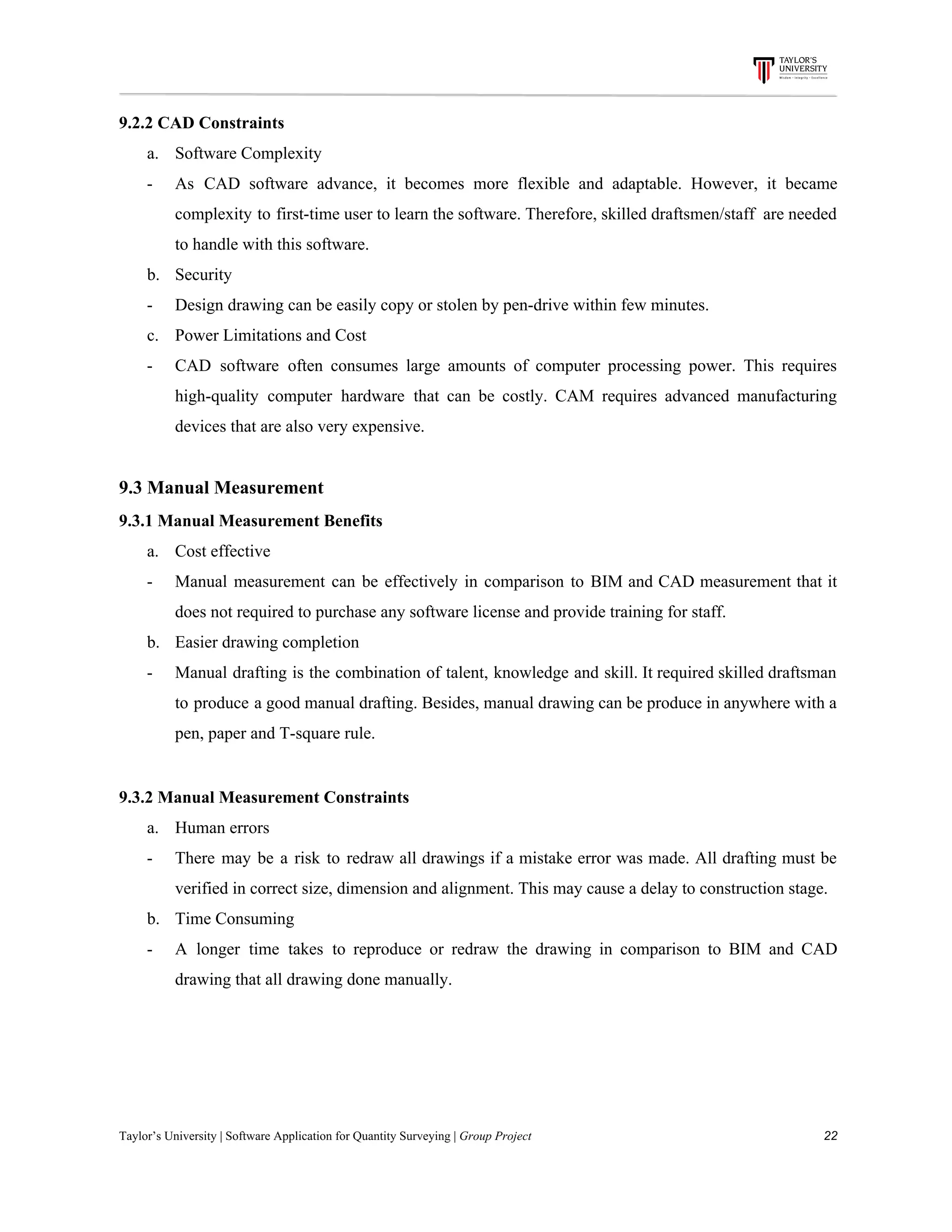 9.2.2​ ​CAD​ ​Constraints
a. Software​ ​Complexity
- As CAD software advance, it becomes more flexible and adaptable. However, it became
complexity to first-time user to learn the software. Therefore, skilled draftsmen/staff are needed
to​ ​handle​ ​with​ ​this​ ​software.
b. Security
- Design​ ​drawing​ ​can​ ​be​ ​easily​ ​copy​ ​or​ ​stolen​ ​by​ ​pen-drive​ ​within​ ​few​ ​minutes.
c. Power​ ​Limitations​ ​and​ ​Cost
- CAD software often consumes large amounts of computer processing power. This requires
high-quality computer hardware that can be costly. CAM requires advanced manufacturing
devices​ ​that​ ​are​ ​also​ ​very​ ​expensive.
9.3​ ​Manual​ ​Measurement
9.3.1​ ​Manual​ ​Measurement​ ​Benefits
a. Cost​ ​effective
- Manual measurement can be effectively in comparison to BIM and CAD measurement that it
does​ ​not​ ​required​ ​to​ ​purchase​ ​any​ ​software​ ​license​ ​and​ ​provide​ ​training​ ​for​ ​staff.
b. Easier​ ​drawing​ ​completion
- Manual drafting is the combination of talent, knowledge and skill. It required skilled draftsman
to produce a good manual drafting. Besides, manual drawing can be produce in anywhere with a
pen,​ ​paper​ ​and​ ​T-square​ ​rule.
9.3.2​ ​Manual​ ​Measurement​ ​Constraints
a. Human​ ​errors
- There may be a risk to redraw all drawings if a mistake error was made. All drafting must be
verified​ ​in​ ​correct​ ​size,​ ​dimension​ ​and​ ​alignment.​ ​This​ ​may​ ​cause​ ​a​ ​delay​ ​to​ ​construction​ ​stage.
b. Time​ ​Consuming
- A longer time takes to reproduce or redraw the drawing in comparison to BIM and CAD
drawing​ ​that​ ​all​ ​drawing​ ​done​ ​manually.
Taylor’s​ ​University​ ​|​ ​Software​ ​Application​ ​for​ ​Quantity​ ​Surveying​ ​|​​ ​Group​ ​Project​ ​​ ​​ ​​ ​​ ​​ ​​ ​​ ​​ ​​ ​​ ​​ ​​ ​​ ​​ ​​ ​​ ​​ ​​ ​​ ​​ ​​ ​​ ​​ ​​ ​​ ​​ ​​ ​​ ​​ ​​ ​​ ​​ ​​ ​​ ​​ ​​ ​​ ​​ ​​ ​​ ​​ ​​ ​​ ​​ ​​ ​​ ​​ ​​ ​​ ​​ ​​ ​​ ​​ ​​ ​​ ​​ ​​ ​​ ​​ ​​ ​​ ​​ ​​ ​​ ​​ ​​ ​​ ​​ ​​ ​​ ​​ ​​ ​​ ​​ ​​ ​​ ​​ ​​ ​​ ​​ ​​ ​​ ​​ ​​ ​​ ​​ ​​ ​​ ​​ ​​ ​​ ​​ ​​ ​22
 