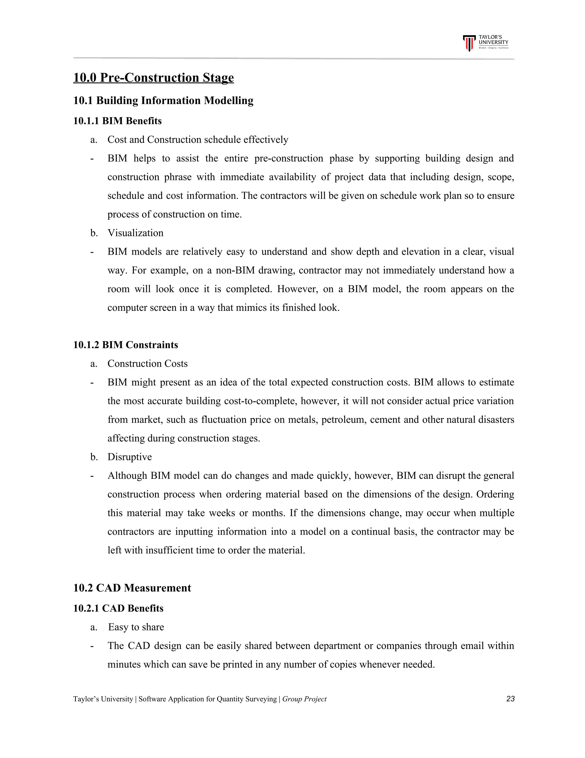 10.0​ ​Pre-Construction​ ​Stage
10.1​ ​Building​ ​Information​ ​Modelling
10.1.1​ ​BIM​ ​Benefits
a. Cost​ ​and​ ​Construction​ ​schedule​ ​effectively
- BIM helps to assist the entire pre-construction phase by supporting building design and
construction phrase with immediate availability of project data that including design, scope,
schedule and cost information. The contractors will be given on schedule work plan so to ensure
process​ ​of​ ​construction​ ​on​ ​time.
b. Visualization
- BIM models are relatively easy to understand and show depth and elevation in a clear, visual
way. For example, on a non-BIM drawing, contractor may not immediately understand how a
room will look once it is completed. However, on a BIM model, the room appears on the
computer​ ​screen​ ​in​ ​a​ ​way​ ​that​ ​mimics​ ​its​ ​finished​ ​look.
10.1.2​ ​BIM​ ​Constraints
a. Construction​ ​Costs
- BIM might present as an idea of the total expected construction costs. BIM allows to estimate
the most accurate building cost-to-complete, however, it will not consider actual price variation
from market, such as fluctuation price on metals, petroleum, cement and other natural disasters
affecting​ ​during​ ​construction​ ​stages.
b. Disruptive
- Although BIM model can do changes and made quickly, however, BIM can disrupt the general
construction process when ordering material based on the dimensions of the design. Ordering
this material may take weeks or months. If the dimensions change, may occur when multiple
contractors are inputting information into a model on a continual basis, the contractor may be
left​ ​with​ ​insufficient​ ​time​ ​to​ ​order​ ​the​ ​material.
10.2​ ​CAD​ ​Measurement
10.2.1​ ​CAD​ ​Benefits
a.​ ​​ ​​ ​​ ​Easy​ ​to​ ​share
- The CAD design can be easily shared between department or companies through email within
minutes​ ​which​ ​can​ ​save​ ​be​ ​printed​ ​in​ ​any​ ​number​ ​of​ ​copies​ ​whenever​ ​needed.
Taylor’s​ ​University​ ​|​ ​Software​ ​Application​ ​for​ ​Quantity​ ​Surveying​ ​|​​ ​Group​ ​Project​ ​​ ​​ ​​ ​​ ​​ ​​ ​​ ​​ ​​ ​​ ​​ ​​ ​​ ​​ ​​ ​​ ​​ ​​ ​​ ​​ ​​ ​​ ​​ ​​ ​​ ​​ ​​ ​​ ​​ ​​ ​​ ​​ ​​ ​​ ​​ ​​ ​​ ​​ ​​ ​​ ​​ ​​ ​​ ​​ ​​ ​​ ​​ ​​ ​​ ​​ ​​ ​​ ​​ ​​ ​​ ​​ ​​ ​​ ​​ ​​ ​​ ​​ ​​ ​​ ​​ ​​ ​​ ​​ ​​ ​​ ​​ ​​ ​​ ​​ ​​ ​​ ​​ ​​ ​​ ​​ ​​ ​​ ​​ ​​ ​​ ​​ ​​ ​​ ​​ ​​ ​​ ​​ ​​ ​23
 