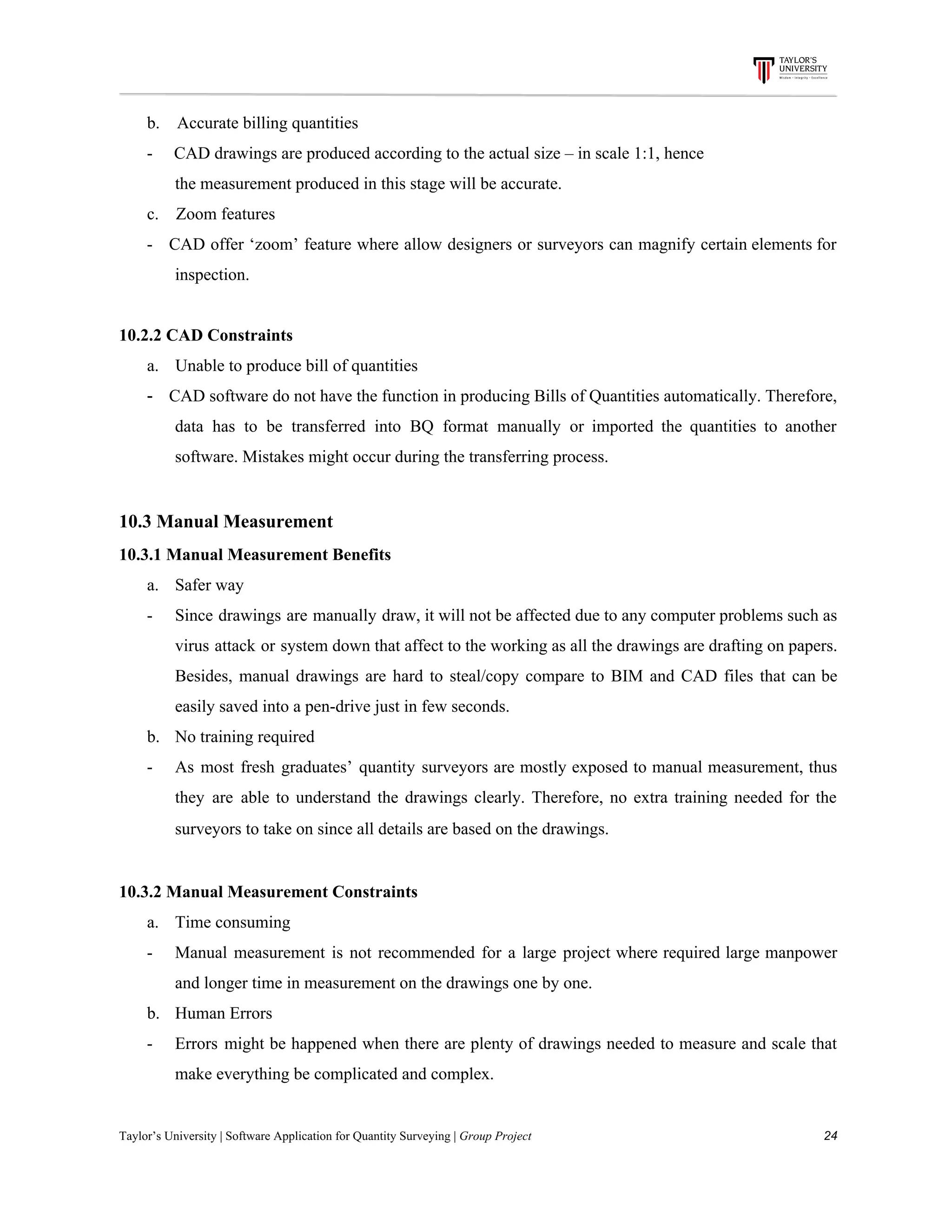 b.​ ​​ ​​ ​​ ​Accurate​ ​billing​ ​quantities
-​ ​​ ​​ ​​ ​​ ​CAD​ ​drawings​ ​are​ ​produced​ ​according​ ​to​ ​the​ ​actual​ ​size​ ​–​ ​in​ ​scale​ ​1:1,​ ​hence
the​ ​measurement​ ​produced​ ​in​ ​this​ ​stage​ ​will​ ​be​ ​accurate.
c.​ ​​ ​​ ​​ ​Zoom​ ​features
- CAD offer ‘zoom’ feature where allow designers or surveyors can magnify certain elements for
inspection.
10.2.2​ ​CAD​ ​Constraints
a.​​ ​​ ​​ ​​ ​​ ​​ ​​Unable​ ​to​ ​produce​ ​bill​ ​of​ ​quantities
- ​CAD software do not have the function in producing Bills of Quantities automatically. Therefore,
data has to be transferred into BQ format manually or imported the quantities to another
software.​ ​Mistakes​ ​might​ ​occur​ ​during​ ​the​ ​transferring​ ​process.
10.3​ ​Manual​ ​Measurement
10.3.1​ ​Manual​ ​Measurement​ ​Benefits
a. Safer​ ​way
- Since drawings are manually draw, it will not be affected due to any computer problems such as
virus attack or system down that affect to the working as all the drawings are drafting on papers.
Besides, manual drawings are hard to steal/copy compare to BIM and CAD files that can be
easily​ ​saved​ ​into​ ​a​ ​pen-drive​ ​just​ ​in​ ​few​ ​seconds.
b. No​ ​training​ ​required
- As most fresh graduates’ quantity surveyors are mostly exposed to manual measurement, thus
they are able to understand the drawings clearly. Therefore, no extra training needed for the
surveyors​ ​to​ ​take​ ​on​ ​since​ ​all​ ​details​ ​are​ ​based​ ​on​ ​the​ ​drawings.
10.3.2​ ​Manual​ ​Measurement​ ​Constraints
a. Time​ ​consuming
- Manual measurement is not recommended for a large project where required large manpower
and​ ​longer​ ​time​ ​in​ ​measurement​ ​on​ ​the​ ​drawings​ ​one​ ​by​ ​one.
b. Human​ ​Errors
- Errors might be happened when there are plenty of drawings needed to measure and scale that
make​ ​everything​ ​be​ ​complicated​ ​and​ ​complex.
Taylor’s​ ​University​ ​|​ ​Software​ ​Application​ ​for​ ​Quantity​ ​Surveying​ ​|​​ ​Group​ ​Project​ ​​ ​​ ​​ ​​ ​​ ​​ ​​ ​​ ​​ ​​ ​​ ​​ ​​ ​​ ​​ ​​ ​​ ​​ ​​ ​​ ​​ ​​ ​​ ​​ ​​ ​​ ​​ ​​ ​​ ​​ ​​ ​​ ​​ ​​ ​​ ​​ ​​ ​​ ​​ ​​ ​​ ​​ ​​ ​​ ​​ ​​ ​​ ​​ ​​ ​​ ​​ ​​ ​​ ​​ ​​ ​​ ​​ ​​ ​​ ​​ ​​ ​​ ​​ ​​ ​​ ​​ ​​ ​​ ​​ ​​ ​​ ​​ ​​ ​​ ​​ ​​ ​​ ​​ ​​ ​​ ​​ ​​ ​​ ​​ ​​ ​​ ​​ ​​ ​​ ​​ ​​ ​​ ​​ ​24
 