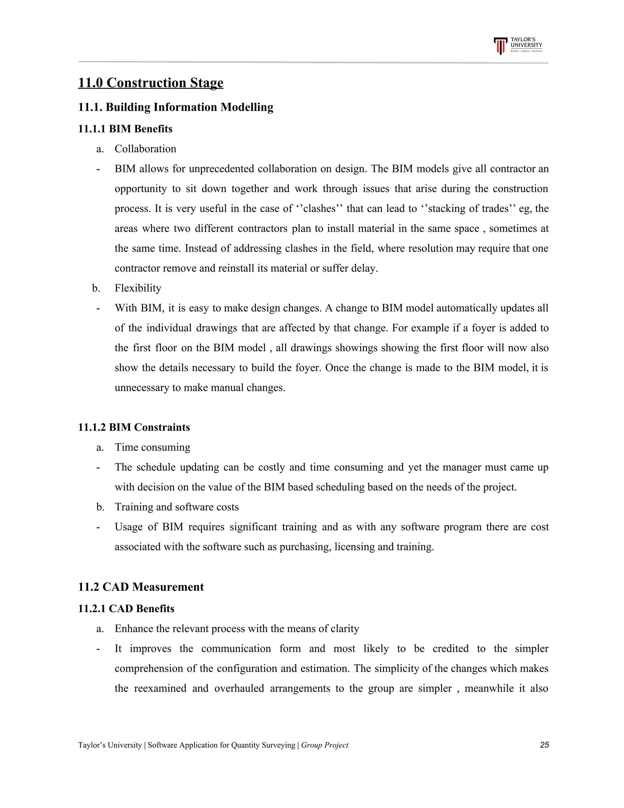 11.0​ ​Construction​ ​Stage
11.1.​ ​Building​ ​Information​ ​Modelling
11.1.1​ ​BIM​ ​Benefits
a. Collaboration
- BIM allows for unprecedented collaboration on design. The BIM models give all contractor an
opportunity to sit down together and work through issues that arise during the construction
process. It is very useful in the case of ‘’clashes’’ that can lead to ‘’stacking of trades’’ eg, the
areas where two different contractors plan to install material in the same space , sometimes at
the same time. Instead of addressing clashes in the field, where resolution may require that one
contractor​ ​remove​ ​and​ ​reinstall​ ​its​ ​material​ ​or​ ​suffer​ ​delay.
​ ​​ ​​ ​​ ​​ ​b. Flexibility
- With BIM, it is easy to make design changes. A change to BIM model automatically updates all
of the individual drawings that are affected by that change. For example if a foyer is added to
the first floor on the BIM model , all drawings showings showing the first floor will now also
show the details necessary to build the foyer. Once the change is made to the BIM model, it is
unnecessary​ ​to​ ​make​ ​manual​ ​changes.
11.1.2​ ​BIM​ ​Constraints
a. Time​ ​consuming
- The schedule updating can be costly and time consuming and yet the manager must came up
with​ ​decision​ ​on​ ​the​ ​value​ ​of​ ​the​ ​BIM​ ​based​ ​scheduling​ ​based​ ​on​ ​the​ ​needs​ ​of​ ​the​ ​project.
b. Training​ ​and​ ​software​ ​costs
- Usage of BIM requires significant training and as with any software program there are cost
associated​ ​with​ ​the​ ​software​ ​such​ ​as​ ​purchasing,​ ​licensing​ ​and​ ​training.
11.2​ ​CAD​ ​Measurement
11.2.1​ ​CAD​ ​Benefits
a. Enhance​ ​the​ ​relevant​ ​process​ ​with​ ​the​ ​means​ ​of​ ​clarity
- It improves the communication form and most likely to be credited to the simpler
comprehension of the configuration and estimation. The simplicity of the changes which makes
the reexamined and overhauled arrangements to the group are simpler , meanwhile it also
Taylor’s​ ​University​ ​|​ ​Software​ ​Application​ ​for​ ​Quantity​ ​Surveying​ ​|​​ ​Group​ ​Project​ ​​ ​​ ​​ ​​ ​​ ​​ ​​ ​​ ​​ ​​ ​​ ​​ ​​ ​​ ​​ ​​ ​​ ​​ ​​ ​​ ​​ ​​ ​​ ​​ ​​ ​​ ​​ ​​ ​​ ​​ ​​ ​​ ​​ ​​ ​​ ​​ ​​ ​​ ​​ ​​ ​​ ​​ ​​ ​​ ​​ ​​ ​​ ​​ ​​ ​​ ​​ ​​ ​​ ​​ ​​ ​​ ​​ ​​ ​​ ​​ ​​ ​​ ​​ ​​ ​​ ​​ ​​ ​​ ​​ ​​ ​​ ​​ ​​ ​​ ​​ ​​ ​​ ​​ ​​ ​​ ​​ ​​ ​​ ​​ ​​ ​​ ​​ ​​ ​​ ​​ ​​ ​​ ​​ ​25
 